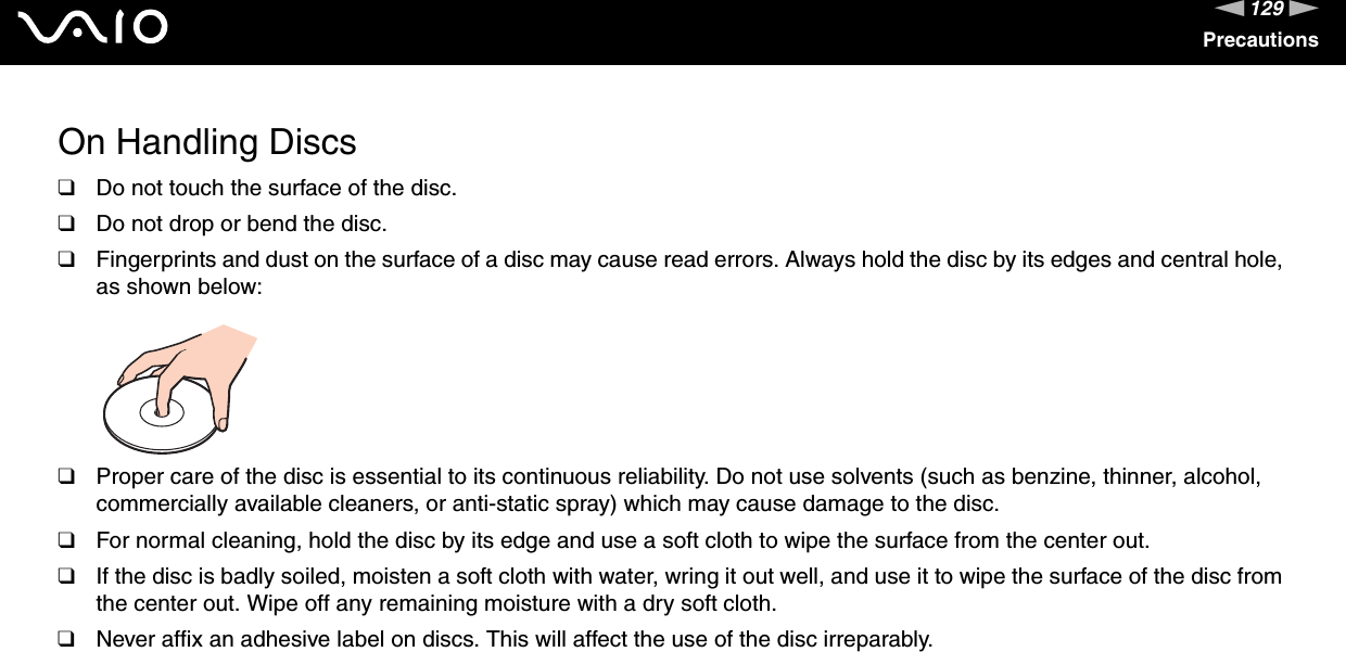 129nNPrecautionsOn Handling Discs❑Do not touch the surface of the disc.❑Do not drop or bend the disc.❑Fingerprints and dust on the surface of a disc may cause read errors. Always hold the disc by its edges and central hole, as shown below: ❑Proper care of the disc is essential to its continuous reliability. Do not use solvents (such as benzine, thinner, alcohol, commercially available cleaners, or anti-static spray) which may cause damage to the disc.❑For normal cleaning, hold the disc by its edge and use a soft cloth to wipe the surface from the center out.❑If the disc is badly soiled, moisten a soft cloth with water, wring it out well, and use it to wipe the surface of the disc from the center out. Wipe off any remaining moisture with a dry soft cloth.❑Never affix an adhesive label on discs. This will affect the use of the disc irreparably. 