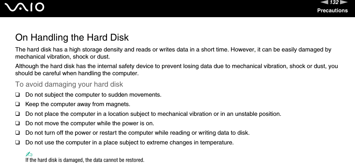 132nNPrecautionsOn Handling the Hard DiskThe hard disk has a high storage density and reads or writes data in a short time. However, it can be easily damaged by mechanical vibration, shock or dust.Although the hard disk has the internal safety device to prevent losing data due to mechanical vibration, shock or dust, you should be careful when handling the computer.To avoid damaging your hard disk❑Do not subject the computer to sudden movements.❑Keep the computer away from magnets.❑Do not place the computer in a location subject to mechanical vibration or in an unstable position.❑Do not move the computer while the power is on.❑Do not turn off the power or restart the computer while reading or writing data to disk.❑Do not use the computer in a place subject to extreme changes in temperature.✍If the hard disk is damaged, the data cannot be restored. 