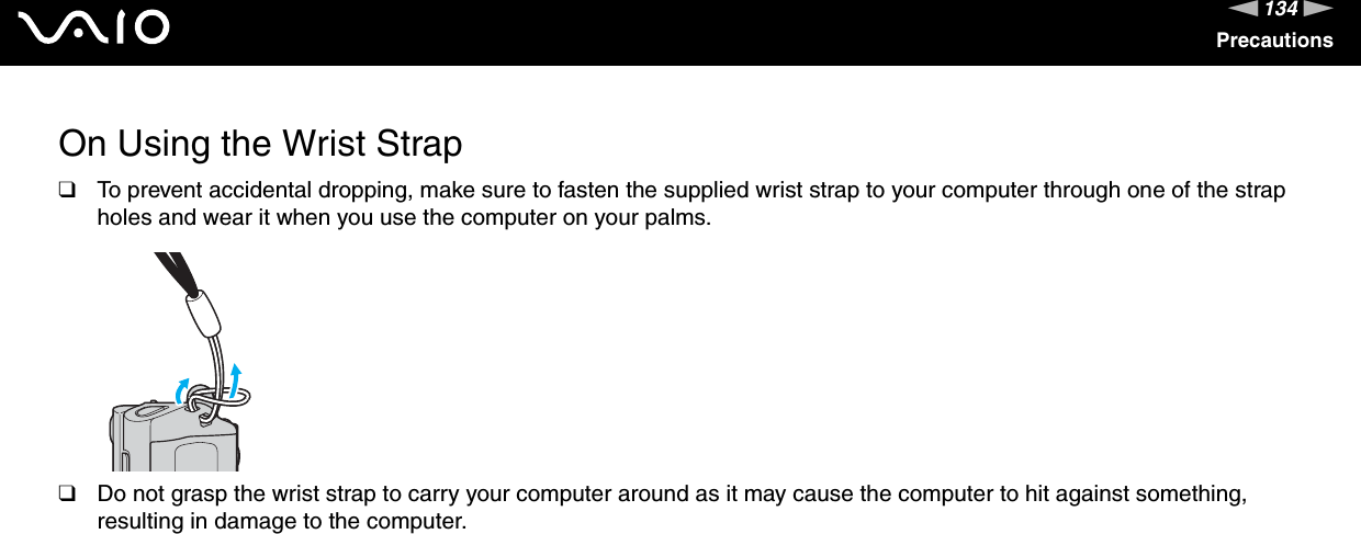 134nNPrecautionsOn Using the Wrist Strap❑To prevent accidental dropping, make sure to fasten the supplied wrist strap to your computer through one of the strap holes and wear it when you use the computer on your palms.❑Do not grasp the wrist strap to carry your computer around as it may cause the computer to hit against something, resulting in damage to the computer. 