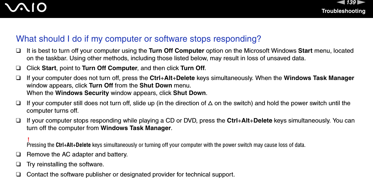 139nNTroubleshootingWhat should I do if my computer or software stops responding?❑It is best to turn off your computer using the Turn Off Computer option on the Microsoft Windows Start menu, located on the taskbar. Using other methods, including those listed below, may result in loss of unsaved data.❑Click Start, point to Turn Off Computer, and then click Turn Off.❑If your computer does not turn off, press the Ctrl+Alt+Delete keys simultaneously. When the Windows Task Manager window appears, click Turn Off from the Shut Down menu.When the Windows Security window appears, click Shut Down.❑If your computer still does not turn off, slide up (in the direction of f on the switch) and hold the power switch until the computer turns off.❑If your computer stops responding while playing a CD or DVD, press the Ctrl+Alt+Delete keys simultaneously. You can turn off the computer from Windows Task Manager.!Pressing the Ctrl+Alt+Delete keys simultaneously or turning off your computer with the power switch may cause loss of data.❑Remove the AC adapter and battery.❑Try reinstalling the software.❑Contact the software publisher or designated provider for technical support. 