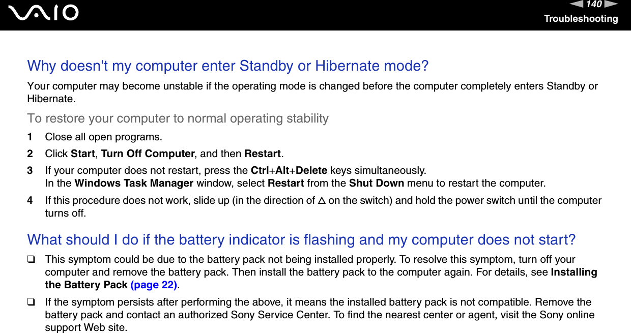 140nNTroubleshootingWhy doesn&apos;t my computer enter Standby or Hibernate mode?Your computer may become unstable if the operating mode is changed before the computer completely enters Standby or Hibernate.To restore your computer to normal operating stability1Close all open programs.2Click Start, Turn Off Computer, and then Restart.3If your computer does not restart, press the Ctrl+Alt+Delete keys simultaneously.In the Windows Task Manager window, select Restart from the Shut Down menu to restart the computer.4If this procedure does not work, slide up (in the direction of f on the switch) and hold the power switch until the computer turns off. What should I do if the battery indicator is flashing and my computer does not start?❑This symptom could be due to the battery pack not being installed properly. To resolve this symptom, turn off your computer and remove the battery pack. Then install the battery pack to the computer again. For details, see Installing the Battery Pack (page 22).❑If the symptom persists after performing the above, it means the installed battery pack is not compatible. Remove the battery pack and contact an authorized Sony Service Center. To find the nearest center or agent, visit the Sony online support Web site. 