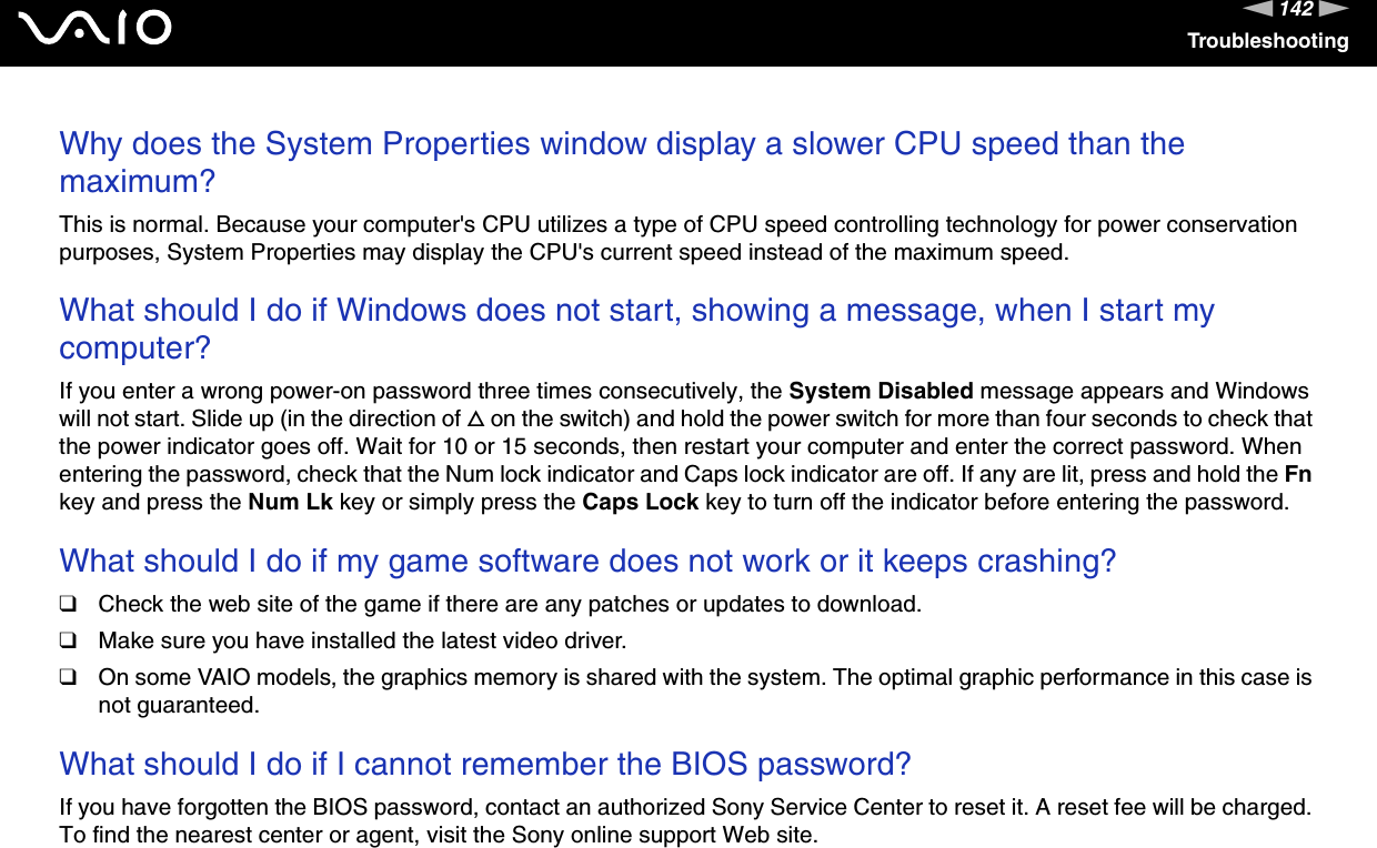142nNTroubleshootingWhy does the System Properties window display a slower CPU speed than the maximum?This is normal. Because your computer&apos;s CPU utilizes a type of CPU speed controlling technology for power conservation purposes, System Properties may display the CPU&apos;s current speed instead of the maximum speed. What should I do if Windows does not start, showing a message, when I start my computer?If you enter a wrong power-on password three times consecutively, the System Disabled message appears and Windows will not start. Slide up (in the direction of f on the switch) and hold the power switch for more than four seconds to check that the power indicator goes off. Wait for 10 or 15 seconds, then restart your computer and enter the correct password. When entering the password, check that the Num lock indicator and Caps lock indicator are off. If any are lit, press and hold the Fn key and press the Num Lk key or simply press the Caps Lock key to turn off the indicator before entering the password. What should I do if my game software does not work or it keeps crashing?❑Check the web site of the game if there are any patches or updates to download.❑Make sure you have installed the latest video driver.❑On some VAIO models, the graphics memory is shared with the system. The optimal graphic performance in this case is not guaranteed. What should I do if I cannot remember the BIOS password?If you have forgotten the BIOS password, contact an authorized Sony Service Center to reset it. A reset fee will be charged. To find the nearest center or agent, visit the Sony online support Web site. 