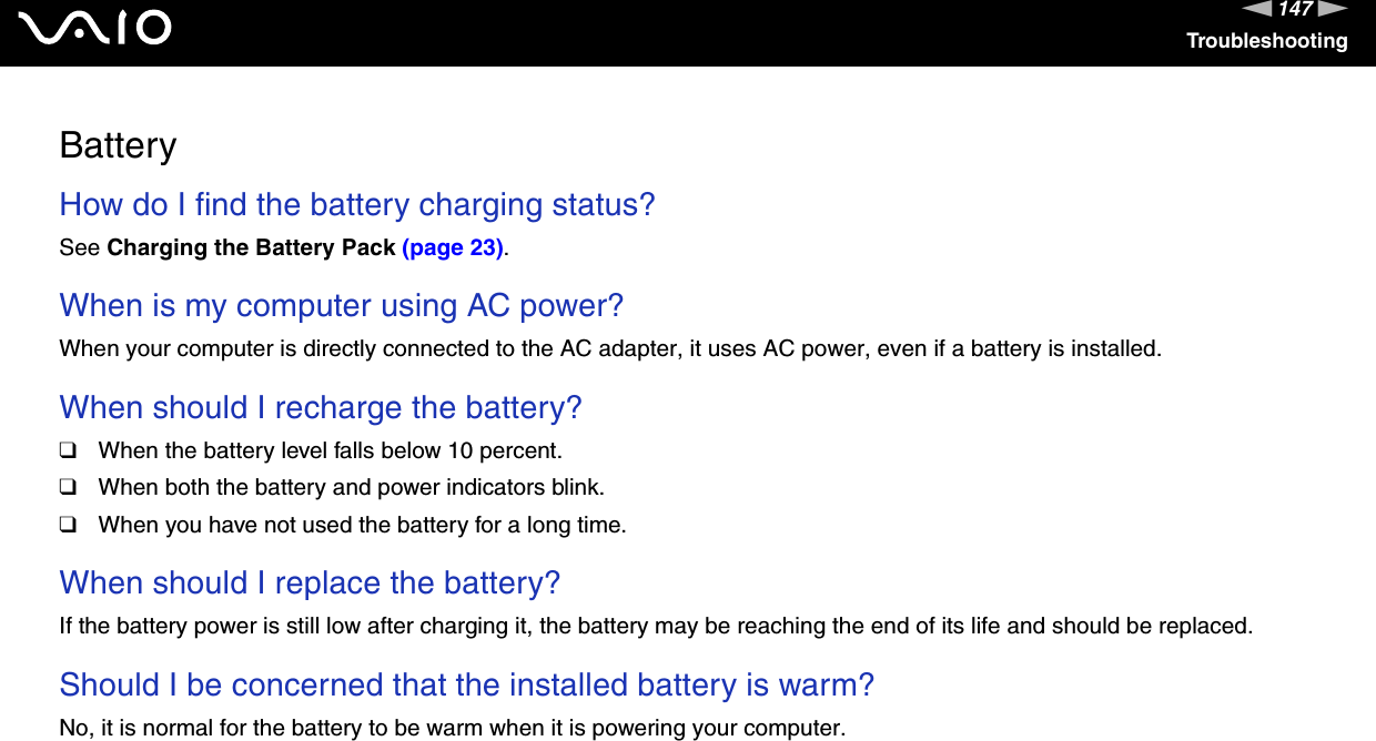 147nNTroubleshootingBatteryHow do I find the battery charging status? See Charging the Battery Pack (page 23). When is my computer using AC power? When your computer is directly connected to the AC adapter, it uses AC power, even if a battery is installed. When should I recharge the battery? ❑When the battery level falls below 10 percent.❑When both the battery and power indicators blink.❑When you have not used the battery for a long time. When should I replace the battery?If the battery power is still low after charging it, the battery may be reaching the end of its life and should be replaced. Should I be concerned that the installed battery is warm? No, it is normal for the battery to be warm when it is powering your computer. 