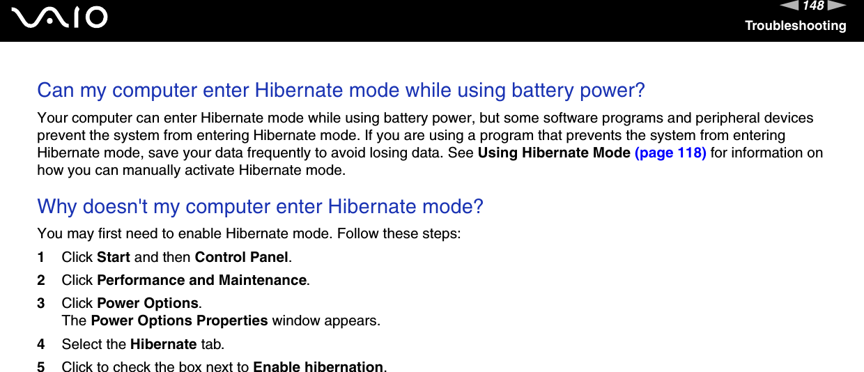 148nNTroubleshootingCan my computer enter Hibernate mode while using battery power? Your computer can enter Hibernate mode while using battery power, but some software programs and peripheral devices prevent the system from entering Hibernate mode. If you are using a program that prevents the system from entering Hibernate mode, save your data frequently to avoid losing data. See Using Hibernate Mode (page 118) for information on how you can manually activate Hibernate mode. Why doesn&apos;t my computer enter Hibernate mode? You may first need to enable Hibernate mode. Follow these steps:1Click Start and then Control Panel. 2Click Performance and Maintenance.3Click Power Options. The Power Options Properties window appears. 4Select the Hibernate tab. 5Click to check the box next to Enable hibernation.  