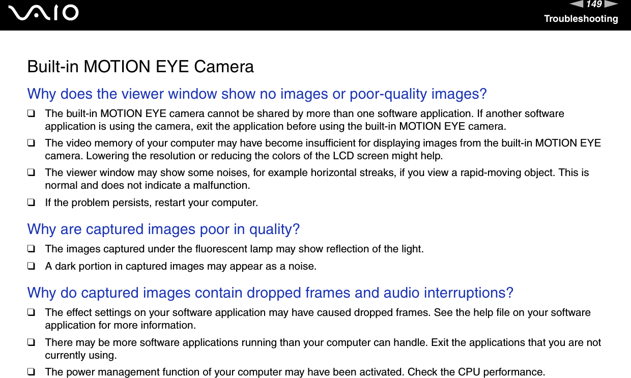 149nNTroubleshootingBuilt-in MOTION EYE CameraWhy does the viewer window show no images or poor-quality images?❑The built-in MOTION EYE camera cannot be shared by more than one software application. If another software application is using the camera, exit the application before using the built-in MOTION EYE camera.❑The video memory of your computer may have become insufficient for displaying images from the built-in MOTION EYE camera. Lowering the resolution or reducing the colors of the LCD screen might help.❑The viewer window may show some noises, for example horizontal streaks, if you view a rapid-moving object. This is normal and does not indicate a malfunction.❑If the problem persists, restart your computer. Why are captured images poor in quality?❑The images captured under the fluorescent lamp may show reflection of the light.❑A dark portion in captured images may appear as a noise. Why do captured images contain dropped frames and audio interruptions?❑The effect settings on your software application may have caused dropped frames. See the help file on your software application for more information.❑There may be more software applications running than your computer can handle. Exit the applications that you are not currently using.❑The power management function of your computer may have been activated. Check the CPU performance. 