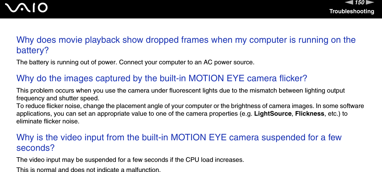 150nNTroubleshootingWhy does movie playback show dropped frames when my computer is running on the battery?The battery is running out of power. Connect your computer to an AC power source. Why do the images captured by the built-in MOTION EYE camera flicker?This problem occurs when you use the camera under fluorescent lights due to the mismatch between lighting output frequency and shutter speed.To reduce flicker noise, change the placement angle of your computer or the brightness of camera images. In some software applications, you can set an appropriate value to one of the camera properties (e.g. LightSource, Flickness, etc.) to eliminate flicker noise. Why is the video input from the built-in MOTION EYE camera suspended for a few seconds?The video input may be suspended for a few seconds if the CPU load increases.This is normal and does not indicate a malfunction. 