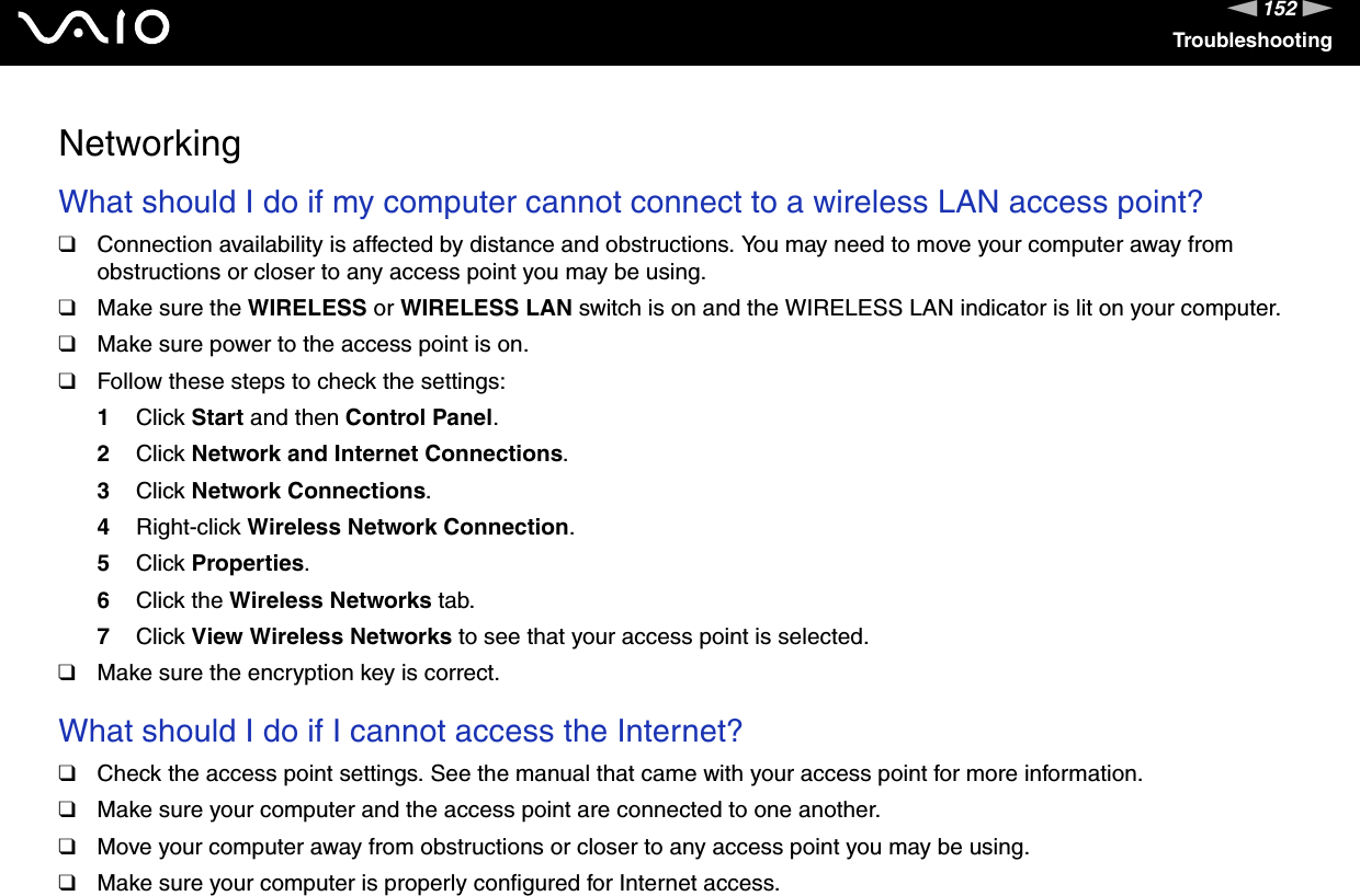 152nNTroubleshootingNetworkingWhat should I do if my computer cannot connect to a wireless LAN access point?❑Connection availability is affected by distance and obstructions. You may need to move your computer away from obstructions or closer to any access point you may be using.❑Make sure the WIRELESS or WIRELESS LAN switch is on and the WIRELESS LAN indicator is lit on your computer.❑Make sure power to the access point is on.❑Follow these steps to check the settings:1Click Start and then Control Panel.2Click Network and Internet Connections.3Click Network Connections.4Right-click Wireless Network Connection.5Click Properties.6Click the Wireless Networks tab.7Click View Wireless Networks to see that your access point is selected.❑Make sure the encryption key is correct. What should I do if I cannot access the Internet?❑Check the access point settings. See the manual that came with your access point for more information.❑Make sure your computer and the access point are connected to one another.❑Move your computer away from obstructions or closer to any access point you may be using.❑Make sure your computer is properly configured for Internet access.