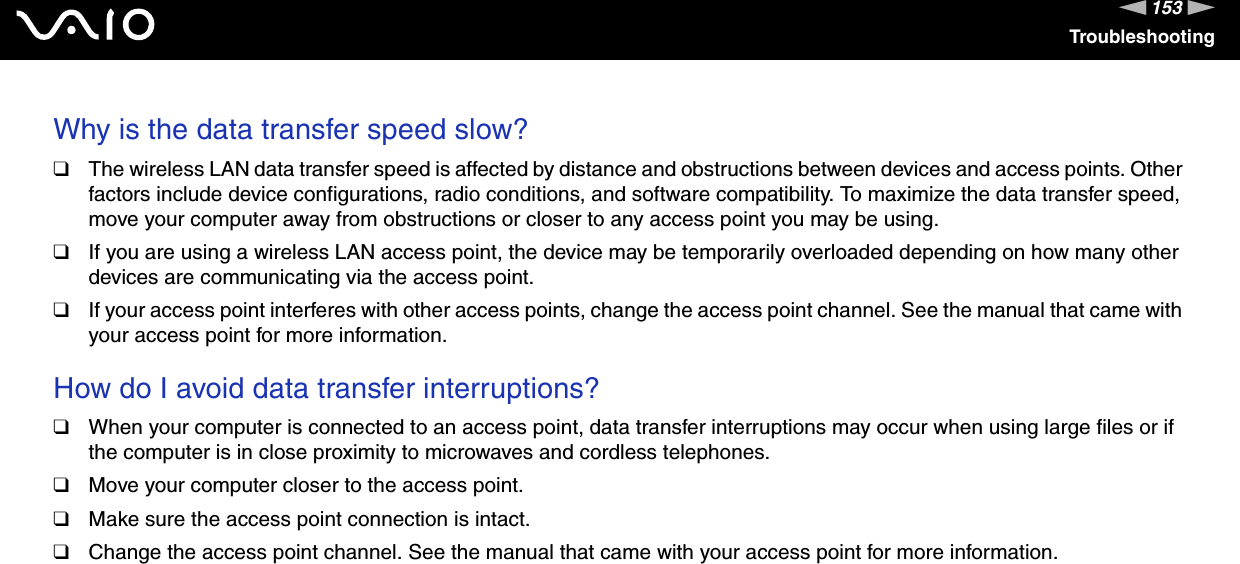 153nNTroubleshootingWhy is the data transfer speed slow?❑The wireless LAN data transfer speed is affected by distance and obstructions between devices and access points. Other factors include device configurations, radio conditions, and software compatibility. To maximize the data transfer speed, move your computer away from obstructions or closer to any access point you may be using.❑If you are using a wireless LAN access point, the device may be temporarily overloaded depending on how many other devices are communicating via the access point.❑If your access point interferes with other access points, change the access point channel. See the manual that came with your access point for more information. How do I avoid data transfer interruptions?❑When your computer is connected to an access point, data transfer interruptions may occur when using large files or if the computer is in close proximity to microwaves and cordless telephones.❑Move your computer closer to the access point.❑Make sure the access point connection is intact. ❑Change the access point channel. See the manual that came with your access point for more information. 