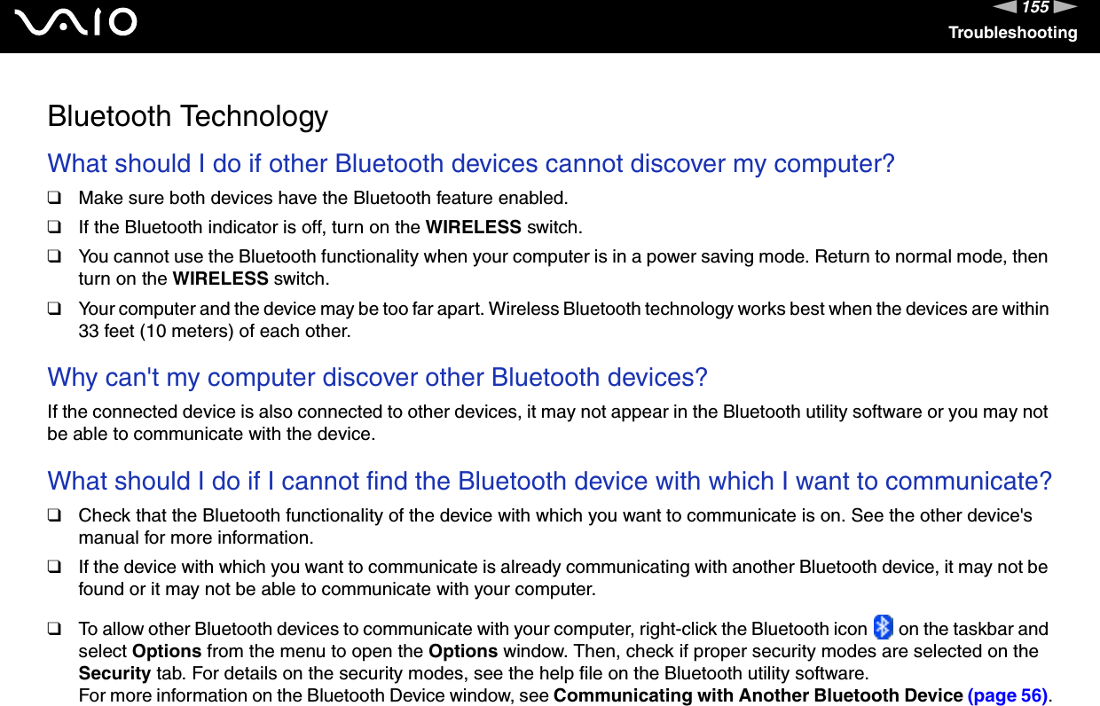155nNTroubleshootingBluetooth TechnologyWhat should I do if other Bluetooth devices cannot discover my computer?❑Make sure both devices have the Bluetooth feature enabled.❑If the Bluetooth indicator is off, turn on the WIRELESS switch.❑You cannot use the Bluetooth functionality when your computer is in a power saving mode. Return to normal mode, then turn on the WIRELESS switch.❑Your computer and the device may be too far apart. Wireless Bluetooth technology works best when the devices are within 33 feet (10 meters) of each other. Why can&apos;t my computer discover other Bluetooth devices?If the connected device is also connected to other devices, it may not appear in the Bluetooth utility software or you may not be able to communicate with the device. What should I do if I cannot find the Bluetooth device with which I want to communicate?❑Check that the Bluetooth functionality of the device with which you want to communicate is on. See the other device&apos;s manual for more information.❑If the device with which you want to communicate is already communicating with another Bluetooth device, it may not be found or it may not be able to communicate with your computer.❑To allow other Bluetooth devices to communicate with your computer, right-click the Bluetooth icon   on the taskbar and select Options from the menu to open the Options window. Then, check if proper security modes are selected on the Security tab. For details on the security modes, see the help file on the Bluetooth utility software.For more information on the Bluetooth Device window, see Communicating with Another Bluetooth Device (page 56).