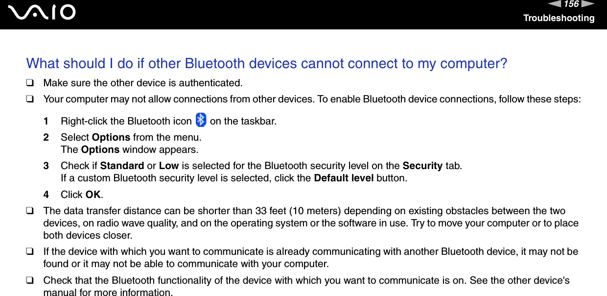 156nNTroubleshootingWhat should I do if other Bluetooth devices cannot connect to my computer?❑Make sure the other device is authenticated.❑Your computer may not allow connections from other devices. To enable Bluetooth device connections, follow these steps:1Right-click the Bluetooth icon   on the taskbar.2Select Options from the menu.The Options window appears.3Check if Standard or Low is selected for the Bluetooth security level on the Security tab.If a custom Bluetooth security level is selected, click the Default level button.4Click OK.❑The data transfer distance can be shorter than 33 feet (10 meters) depending on existing obstacles between the two devices, on radio wave quality, and on the operating system or the software in use. Try to move your computer or to place both devices closer.❑If the device with which you want to communicate is already communicating with another Bluetooth device, it may not be found or it may not be able to communicate with your computer.❑Check that the Bluetooth functionality of the device with which you want to communicate is on. See the other device&apos;s manual for more information. 