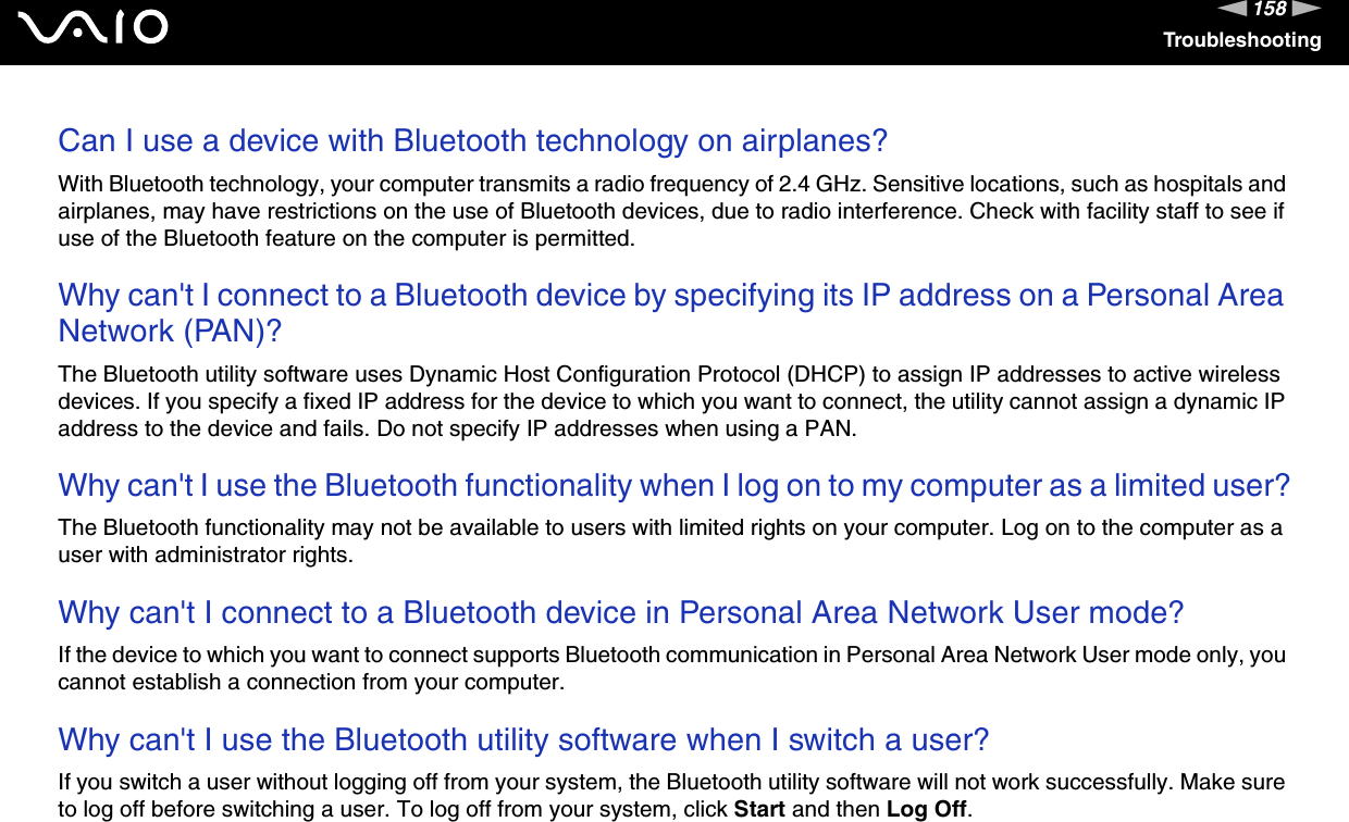 158nNTroubleshootingCan I use a device with Bluetooth technology on airplanes?With Bluetooth technology, your computer transmits a radio frequency of 2.4 GHz. Sensitive locations, such as hospitals and airplanes, may have restrictions on the use of Bluetooth devices, due to radio interference. Check with facility staff to see if use of the Bluetooth feature on the computer is permitted. Why can&apos;t I connect to a Bluetooth device by specifying its IP address on a Personal Area Network (PAN)?The Bluetooth utility software uses Dynamic Host Configuration Protocol (DHCP) to assign IP addresses to active wireless devices. If you specify a fixed IP address for the device to which you want to connect, the utility cannot assign a dynamic IP address to the device and fails. Do not specify IP addresses when using a PAN. Why can&apos;t I use the Bluetooth functionality when I log on to my computer as a limited user?The Bluetooth functionality may not be available to users with limited rights on your computer. Log on to the computer as a user with administrator rights. Why can&apos;t I connect to a Bluetooth device in Personal Area Network User mode?If the device to which you want to connect supports Bluetooth communication in Personal Area Network User mode only, you cannot establish a connection from your computer. Why can&apos;t I use the Bluetooth utility software when I switch a user?If you switch a user without logging off from your system, the Bluetooth utility software will not work successfully. Make sure to log off before switching a user. To log off from your system, click Start and then Log Off.  
