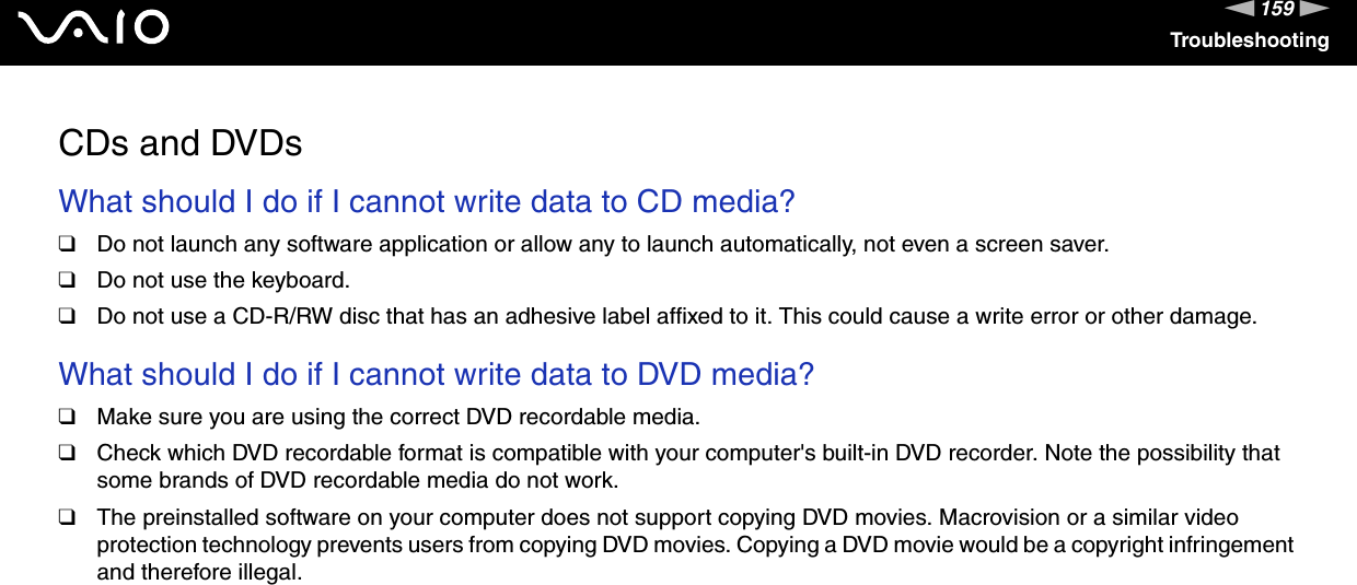159nNTroubleshootingCDs and DVDsWhat should I do if I cannot write data to CD media?❑Do not launch any software application or allow any to launch automatically, not even a screen saver.❑Do not use the keyboard.❑Do not use a CD-R/RW disc that has an adhesive label affixed to it. This could cause a write error or other damage. What should I do if I cannot write data to DVD media?❑Make sure you are using the correct DVD recordable media.❑Check which DVD recordable format is compatible with your computer&apos;s built-in DVD recorder. Note the possibility that some brands of DVD recordable media do not work.❑The preinstalled software on your computer does not support copying DVD movies. Macrovision or a similar video protection technology prevents users from copying DVD movies. Copying a DVD movie would be a copyright infringement and therefore illegal. 