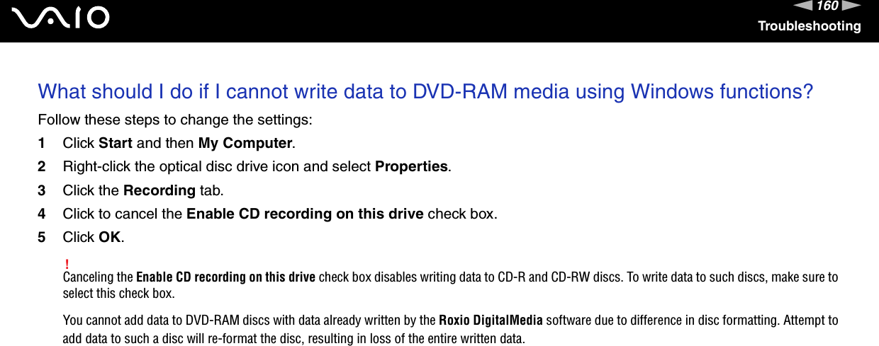 160nNTroubleshootingWhat should I do if I cannot write data to DVD-RAM media using Windows functions?Follow these steps to change the settings:1Click Start and then My Computer.2Right-click the optical disc drive icon and select Properties.3Click the Recording tab.4Click to cancel the Enable CD recording on this drive check box.5Click OK.!Canceling the Enable CD recording on this drive check box disables writing data to CD-R and CD-RW discs. To write data to such discs, make sure to select this check box.You cannot add data to DVD-RAM discs with data already written by the Roxio DigitalMedia software due to difference in disc formatting. Attempt to add data to such a disc will re-format the disc, resulting in loss of the entire written data.  