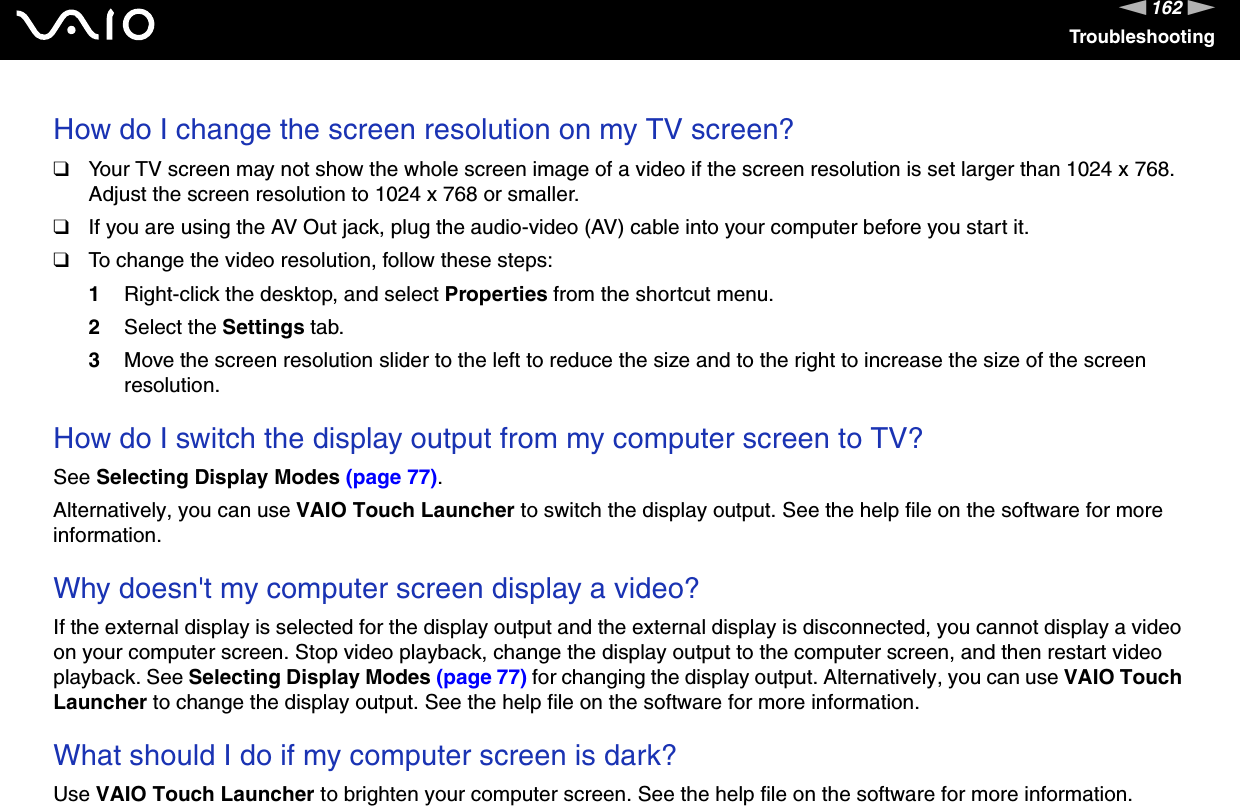 162nNTroubleshootingHow do I change the screen resolution on my TV screen?❑Your TV screen may not show the whole screen image of a video if the screen resolution is set larger than 1024 x 768. Adjust the screen resolution to 1024 x 768 or smaller.❑If you are using the AV Out jack, plug the audio-video (AV) cable into your computer before you start it.❑To change the video resolution, follow these steps:1Right-click the desktop, and select Properties from the shortcut menu. 2Select the Settings tab. 3Move the screen resolution slider to the left to reduce the size and to the right to increase the size of the screen resolution. How do I switch the display output from my computer screen to TV?See Selecting Display Modes (page 77).Alternatively, you can use VAIO Touch Launcher to switch the display output. See the help file on the software for more information. Why doesn&apos;t my computer screen display a video?If the external display is selected for the display output and the external display is disconnected, you cannot display a video on your computer screen. Stop video playback, change the display output to the computer screen, and then restart video playback. See Selecting Display Modes (page 77) for changing the display output. Alternatively, you can use VAIO Touch Launcher to change the display output. See the help file on the software for more information. What should I do if my computer screen is dark?Use VAIO Touch Launcher to brighten your computer screen. See the help file on the software for more information.