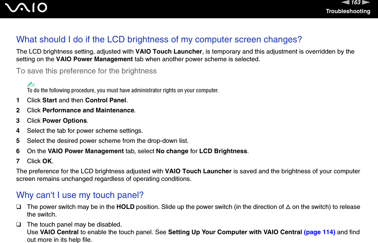 163nNTroubleshootingWhat should I do if the LCD brightness of my computer screen changes?The LCD brightness setting, adjusted with VAIO Touch Launcher, is temporary and this adjustment is overridden by the setting on the VAIO Power Management tab when another power scheme is selected.To save this preference for the brightness✍To do the following procedure, you must have administrator rights on your computer.1Click Start and then Control Panel.2Click Performance and Maintenance.3Click Power Options.4Select the tab for power scheme settings.5Select the desired power scheme from the drop-down list. 6On the VAIO Power Management tab, select No change for LCD Brightness.7Click OK.The preference for the LCD brightness adjusted with VAIO Touch Launcher is saved and the brightness of your computer screen remains unchanged regardless of operating conditions. Why can&apos;t I use my touch panel?❑The power switch may be in the HOLD position. Slide up the power switch (in the direction of f on the switch) to release the switch.❑The touch panel may be disabled.Use VAIO Central to enable the touch panel. See Setting Up Your Computer with VAIO Central (page 114) and find out more in its help file.