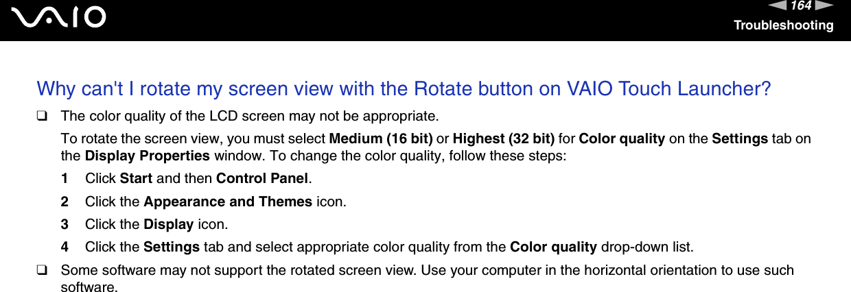 164nNTroubleshootingWhy can&apos;t I rotate my screen view with the Rotate button on VAIO Touch Launcher?❑The color quality of the LCD screen may not be appropriate.To rotate the screen view, you must select Medium (16 bit) or Highest (32 bit) for Color quality on the Settings tab on the Display Properties window. To change the color quality, follow these steps:1Click Start and then Control Panel.2Click the Appearance and Themes icon.3Click the Display icon.4Click the Settings tab and select appropriate color quality from the Color quality drop-down list.❑Some software may not support the rotated screen view. Use your computer in the horizontal orientation to use such software.  