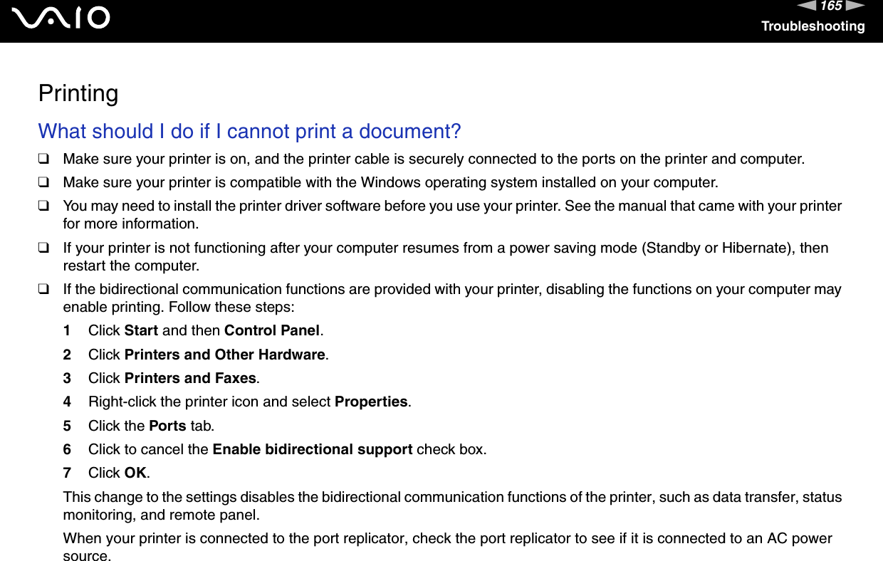 165nNTroubleshootingPrintingWhat should I do if I cannot print a document?❑Make sure your printer is on, and the printer cable is securely connected to the ports on the printer and computer.❑Make sure your printer is compatible with the Windows operating system installed on your computer.❑You may need to install the printer driver software before you use your printer. See the manual that came with your printer for more information.❑If your printer is not functioning after your computer resumes from a power saving mode (Standby or Hibernate), then restart the computer.❑If the bidirectional communication functions are provided with your printer, disabling the functions on your computer may enable printing. Follow these steps:1Click Start and then Control Panel.2Click Printers and Other Hardware.3Click Printers and Faxes.4Right-click the printer icon and select Properties.5Click the Ports tab.6Click to cancel the Enable bidirectional support check box.7Click OK.This change to the settings disables the bidirectional communication functions of the printer, such as data transfer, status monitoring, and remote panel.When your printer is connected to the port replicator, check the port replicator to see if it is connected to an AC power source.  