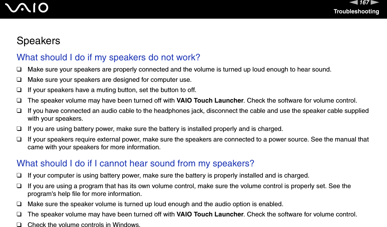 167nNTroubleshootingSpeakersWhat should I do if my speakers do not work?❑Make sure your speakers are properly connected and the volume is turned up loud enough to hear sound.❑Make sure your speakers are designed for computer use.❑If your speakers have a muting button, set the button to off.❑The speaker volume may have been turned off with VAIO Touch Launcher. Check the software for volume control.❑If you have connected an audio cable to the headphones jack, disconnect the cable and use the speaker cable supplied with your speakers.❑If you are using battery power, make sure the battery is installed properly and is charged.❑If your speakers require external power, make sure the speakers are connected to a power source. See the manual that came with your speakers for more information. What should I do if I cannot hear sound from my speakers?❑If your computer is using battery power, make sure the battery is properly installed and is charged.❑If you are using a program that has its own volume control, make sure the volume control is properly set. See the program&apos;s help file for more information.❑Make sure the speaker volume is turned up loud enough and the audio option is enabled.❑The speaker volume may have been turned off with VAIO Touch Launcher. Check the software for volume control.❑Check the volume controls in Windows.  