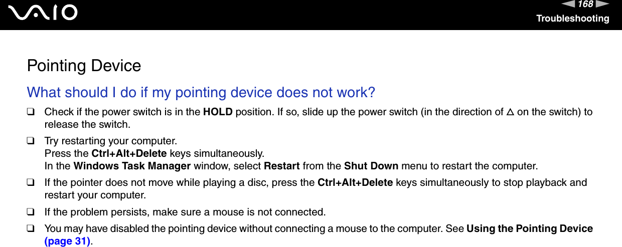 168nNTroubleshootingPointing DeviceWhat should I do if my pointing device does not work?❑Check if the power switch is in the HOLD position. If so, slide up the power switch (in the direction of f on the switch) to release the switch.❑Try restarting your computer.Press the Ctrl+Alt+Delete keys simultaneously.In the Windows Task Manager window, select Restart from the Shut Down menu to restart the computer.❑If the pointer does not move while playing a disc, press the Ctrl+Alt+Delete keys simultaneously to stop playback and restart your computer.❑If the problem persists, make sure a mouse is not connected.❑You may have disabled the pointing device without connecting a mouse to the computer. See Using the Pointing Device (page 31).  