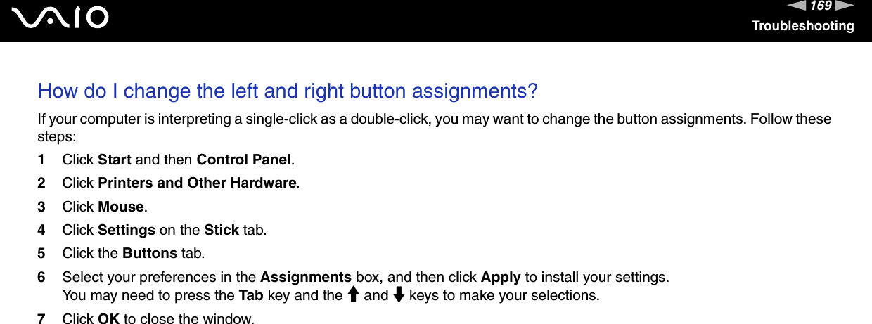 169nNTroubleshootingHow do I change the left and right button assignments? If your computer is interpreting a single-click as a double-click, you may want to change the button assignments. Follow these steps:1Click Start and then Control Panel.2Click Printers and Other Hardware.3Click Mouse.4Click Settings on the Stick tab.5Click the Buttons tab.6Select your preferences in the Assignments box, and then click Apply to install your settings.You may need to press the Tab key and the M and m keys to make your selections.7Click OK to close the window.  