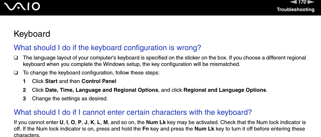 170nNTroubleshootingKeyboardWhat should I do if the keyboard configuration is wrong?❑The language layout of your computer&apos;s keyboard is specified on the sticker on the box. If you choose a different regional keyboard when you complete the Windows setup, the key configuration will be mismatched.❑To change the keyboard configuration, follow these steps:1Click Start and then Control Panel2Click Date, Time, Language and Regional Options, and click Regional and Language Options.3Change the settings as desired. What should I do if I cannot enter certain characters with the keyboard?If you cannot enter U, I, O, P, J, K, L, M, and so on, the Num Lk key may be activated. Check that the Num lock indicator is off. If the Num lock indicator is on, press and hold the Fn key and press the Num Lk key to turn it off before entering these characters.  