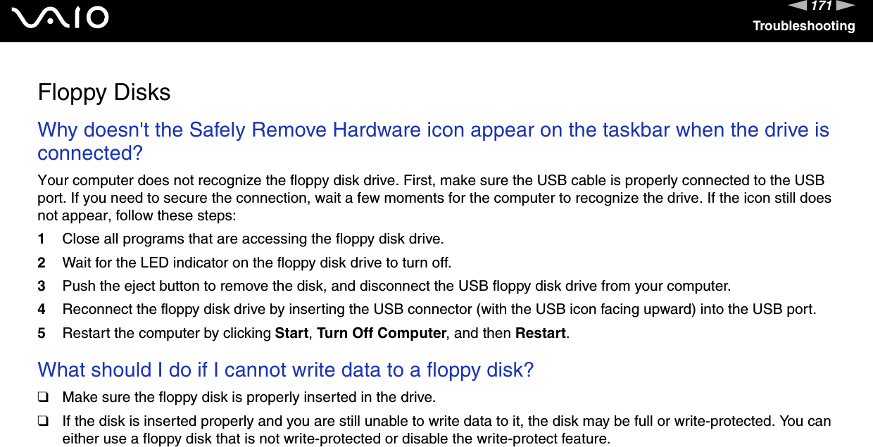 171nNTroubleshootingFloppy DisksWhy doesn&apos;t the Safely Remove Hardware icon appear on the taskbar when the drive is connected?Your computer does not recognize the floppy disk drive. First, make sure the USB cable is properly connected to the USB port. If you need to secure the connection, wait a few moments for the computer to recognize the drive. If the icon still does not appear, follow these steps:1Close all programs that are accessing the floppy disk drive.2Wait for the LED indicator on the floppy disk drive to turn off.3Push the eject button to remove the disk, and disconnect the USB floppy disk drive from your computer.4Reconnect the floppy disk drive by inserting the USB connector (with the USB icon facing upward) into the USB port.5Restart the computer by clicking Start, Turn Off Computer, and then Restart. What should I do if I cannot write data to a floppy disk?❑Make sure the floppy disk is properly inserted in the drive. ❑If the disk is inserted properly and you are still unable to write data to it, the disk may be full or write-protected. You can either use a floppy disk that is not write-protected or disable the write-protect feature.  