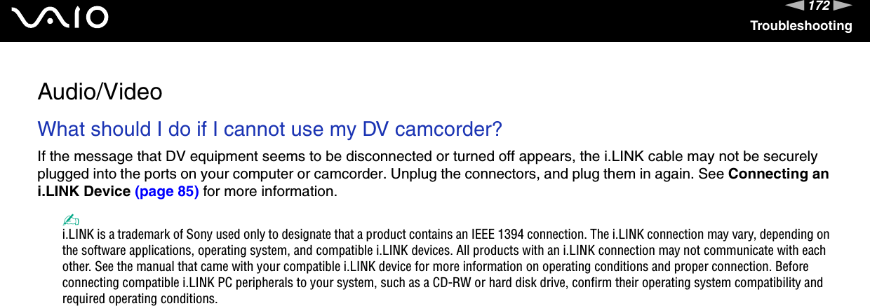 172nNTroubleshootingAudio/VideoWhat should I do if I cannot use my DV camcorder?If the message that DV equipment seems to be disconnected or turned off appears, the i.LINK cable may not be securely plugged into the ports on your computer or camcorder. Unplug the connectors, and plug them in again. See Connecting an i.LINK Device (page 85) for more information.✍i.LINK is a trademark of Sony used only to designate that a product contains an IEEE 1394 connection. The i.LINK connection may vary, depending on the software applications, operating system, and compatible i.LINK devices. All products with an i.LINK connection may not communicate with each other. See the manual that came with your compatible i.LINK device for more information on operating conditions and proper connection. Before connecting compatible i.LINK PC peripherals to your system, such as a CD-RW or hard disk drive, confirm their operating system compatibility and required operating conditions.  