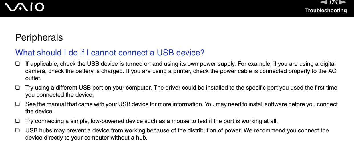 174nNTroubleshootingPeripheralsWhat should I do if I cannot connect a USB device?❑If applicable, check the USB device is turned on and using its own power supply. For example, if you are using a digital camera, check the battery is charged. If you are using a printer, check the power cable is connected properly to the AC outlet.❑Try using a different USB port on your computer. The driver could be installed to the specific port you used the first time you connected the device.❑See the manual that came with your USB device for more information. You may need to install software before you connect the device.❑Try connecting a simple, low-powered device such as a mouse to test if the port is working at all.❑USB hubs may prevent a device from working because of the distribution of power. We recommend you connect the device directly to your computer without a hub.  
