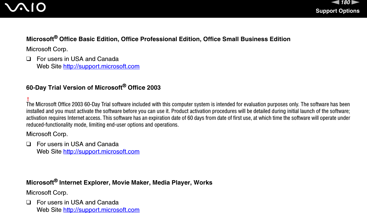 180nNSupport OptionsMicrosoft® Office Basic Edition, Office Professional Edition, Office Small Business EditionMicrosoft Corp.❑For users in USA and CanadaWeb Site http://support.microsoft.com 60-Day Trial Version of Microsoft® Office 2003!The Microsoft Office 2003 60-Day Trial software included with this computer system is intended for evaluation purposes only. The software has been installed and you must activate the software before you can use it. Product activation procedures will be detailed during initial launch of the software; activation requires Internet access. This software has an expiration date of 60 days from date of first use, at which time the software will operate under reduced-functionality mode, limiting end-user options and operations.Microsoft Corp.❑For users in USA and CanadaWeb Site http://support.microsoft.com Microsoft® Internet Explorer, Movie Maker, Media Player, WorksMicrosoft Corp.❑For users in USA and CanadaWeb Site http://support.microsoft.com 