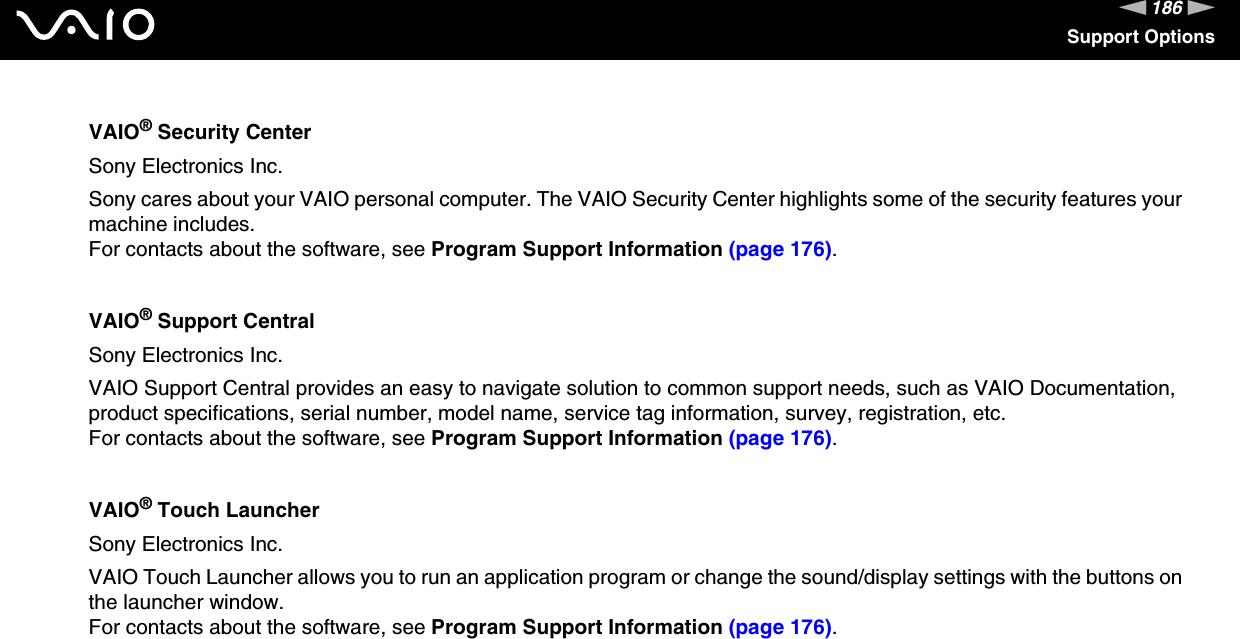 186nNSupport OptionsVAIO® Security CenterSony Electronics Inc.Sony cares about your VAIO personal computer. The VAIO Security Center highlights some of the security features your machine includes.For contacts about the software, see Program Support Information (page 176).VAIO® Support CentralSony Electronics Inc.VAIO Support Central provides an easy to navigate solution to common support needs, such as VAIO Documentation, product specifications, serial number, model name, service tag information, survey, registration, etc.For contacts about the software, see Program Support Information (page 176).VAIO® Touch LauncherSony Electronics Inc.VAIO Touch Launcher allows you to run an application program or change the sound/display settings with the buttons on the launcher window.For contacts about the software, see Program Support Information (page 176).