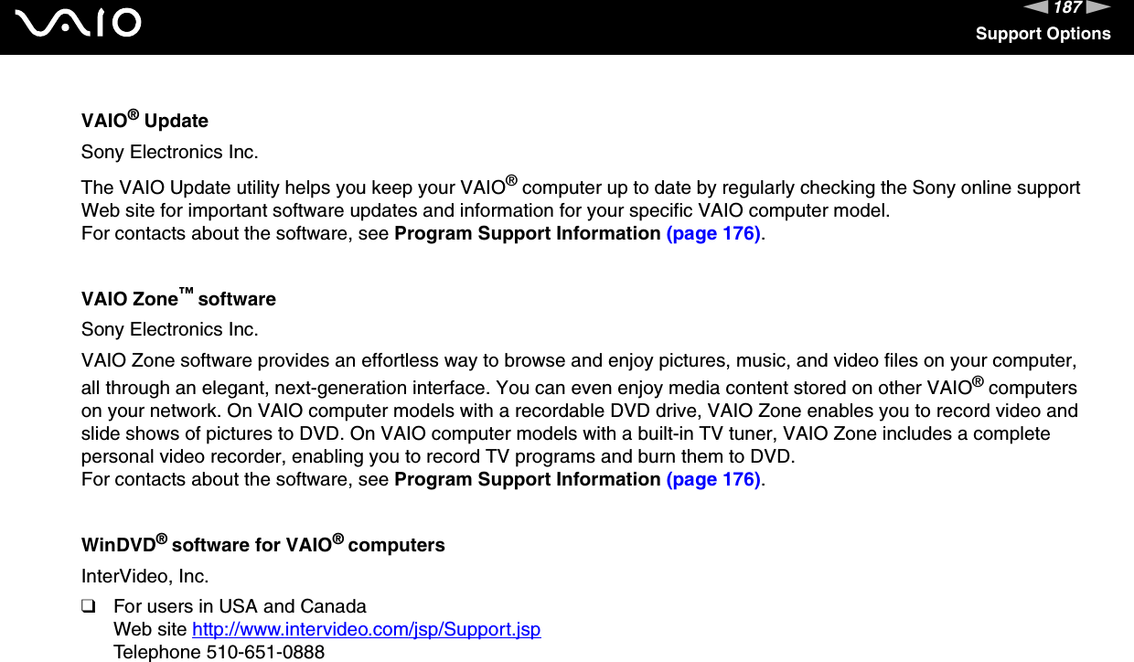 187nNSupport OptionsVAIO® UpdateSony Electronics Inc.The VAIO Update utility helps you keep your VAIO® computer up to date by regularly checking the Sony online support Web site for important software updates and information for your specific VAIO computer model.For contacts about the software, see Program Support Information (page 176).VAIO Zone™ softwareSony Electronics Inc.VAIO Zone software provides an effortless way to browse and enjoy pictures, music, and video files on your computer, all through an elegant, next-generation interface. You can even enjoy media content stored on other VAIO® computers on your network. On VAIO computer models with a recordable DVD drive, VAIO Zone enables you to record video and slide shows of pictures to DVD. On VAIO computer models with a built-in TV tuner, VAIO Zone includes a complete personal video recorder, enabling you to record TV programs and burn them to DVD.For contacts about the software, see Program Support Information (page 176).WinDVD® software for VAIO® computersInterVideo, Inc.❑For users in USA and CanadaWeb site http://www.intervideo.com/jsp/Support.jsp Telephone 510-651-0888