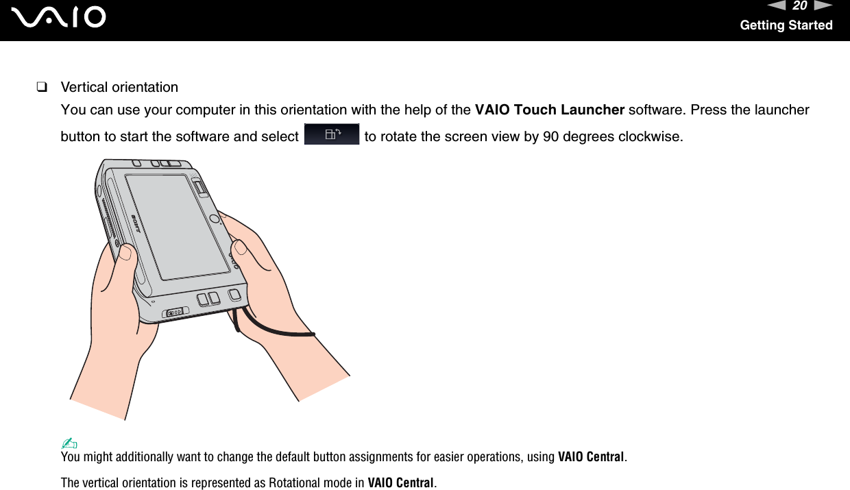 20nNGetting Started❑Vertical orientationYou can use your computer in this orientation with the help of the VAIO Touch Launcher software. Press the launcher button to start the software and select   to rotate the screen view by 90 degrees clockwise.✍You might additionally want to change the default button assignments for easier operations, using VAIO Central.The vertical orientation is represented as Rotational mode in VAIO Central. 