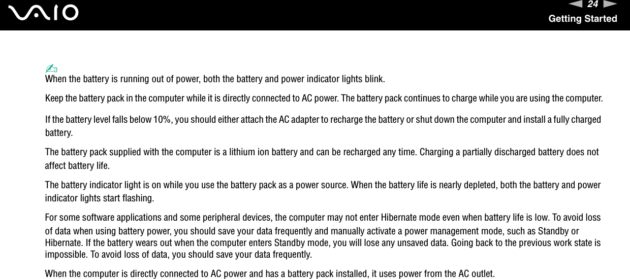 24nNGetting Started✍When the battery is running out of power, both the battery and power indicator lights blink.Keep the battery pack in the computer while it is directly connected to AC power. The battery pack continues to charge while you are using the computer.If the battery level falls below 10%, you should either attach the AC adapter to recharge the battery or shut down the computer and install a fully charged battery.The battery pack supplied with the computer is a lithium ion battery and can be recharged any time. Charging a partially discharged battery does not affect battery life.The battery indicator light is on while you use the battery pack as a power source. When the battery life is nearly depleted, both the battery and power indicator lights start flashing.For some software applications and some peripheral devices, the computer may not enter Hibernate mode even when battery life is low. To avoid loss of data when using battery power, you should save your data frequently and manually activate a power management mode, such as Standby or Hibernate. If the battery wears out when the computer enters Standby mode, you will lose any unsaved data. Going back to the previous work state is impossible. To avoid loss of data, you should save your data frequently.When the computer is directly connected to AC power and has a battery pack installed, it uses power from the AC outlet. 