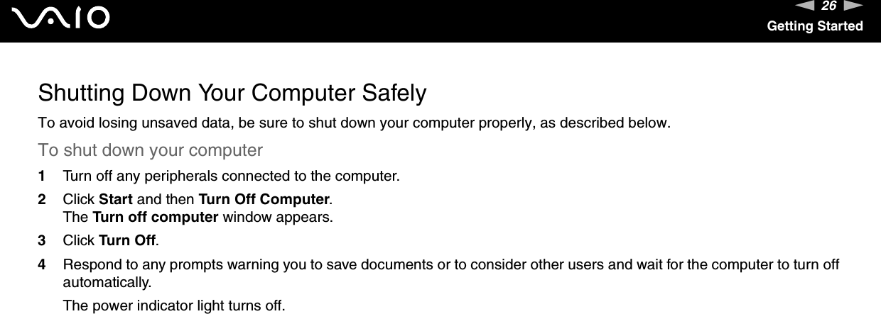 26nNGetting StartedShutting Down Your Computer SafelyTo avoid losing unsaved data, be sure to shut down your computer properly, as described below.To shut down your computer1Turn off any peripherals connected to the computer.2Click Start and then Turn Off Computer.The Turn off computer window appears.3Click Turn Off.4Respond to any prompts warning you to save documents or to consider other users and wait for the computer to turn off automatically.The power indicator light turns off. 