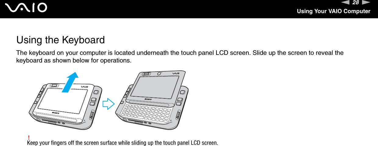 28nNUsing Your VAIO ComputerUsing the KeyboardThe keyboard on your computer is located underneath the touch panel LCD screen. Slide up the screen to reveal the keyboard as shown below for operations.!Keep your fingers off the screen surface while sliding up the touch panel LCD screen. 