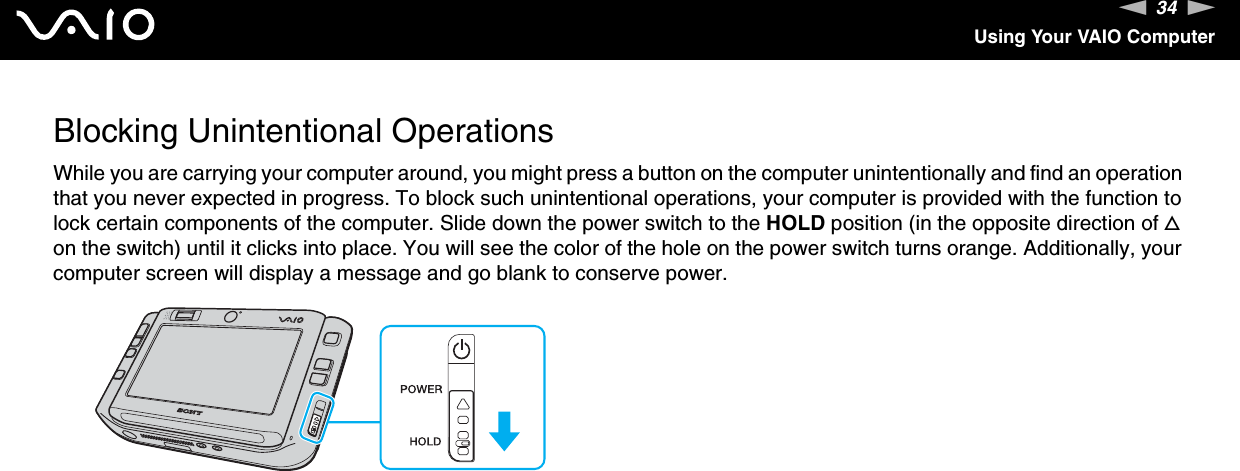 34nNUsing Your VAIO ComputerBlocking Unintentional OperationsWhile you are carrying your computer around, you might press a button on the computer unintentionally and find an operation that you never expected in progress. To block such unintentional operations, your computer is provided with the function to lock certain components of the computer. Slide down the power switch to the HOLD position (in the opposite direction of f on the switch) until it clicks into place. You will see the color of the hole on the power switch turns orange. Additionally, your computer screen will display a message and go blank to conserve power.