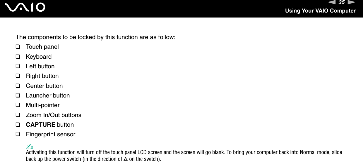 35nNUsing Your VAIO ComputerThe components to be locked by this function are as follow:❑Touch panel❑Keyboard❑Left button❑Right button❑Center button❑Launcher button❑Multi-pointer❑Zoom In/Out buttons❑CAPTURE button❑Fingerprint sensor✍Activating this function will turn off the touch panel LCD screen and the screen will go blank. To bring your computer back into Normal mode, slide back up the power switch (in the direction of f on the switch). 