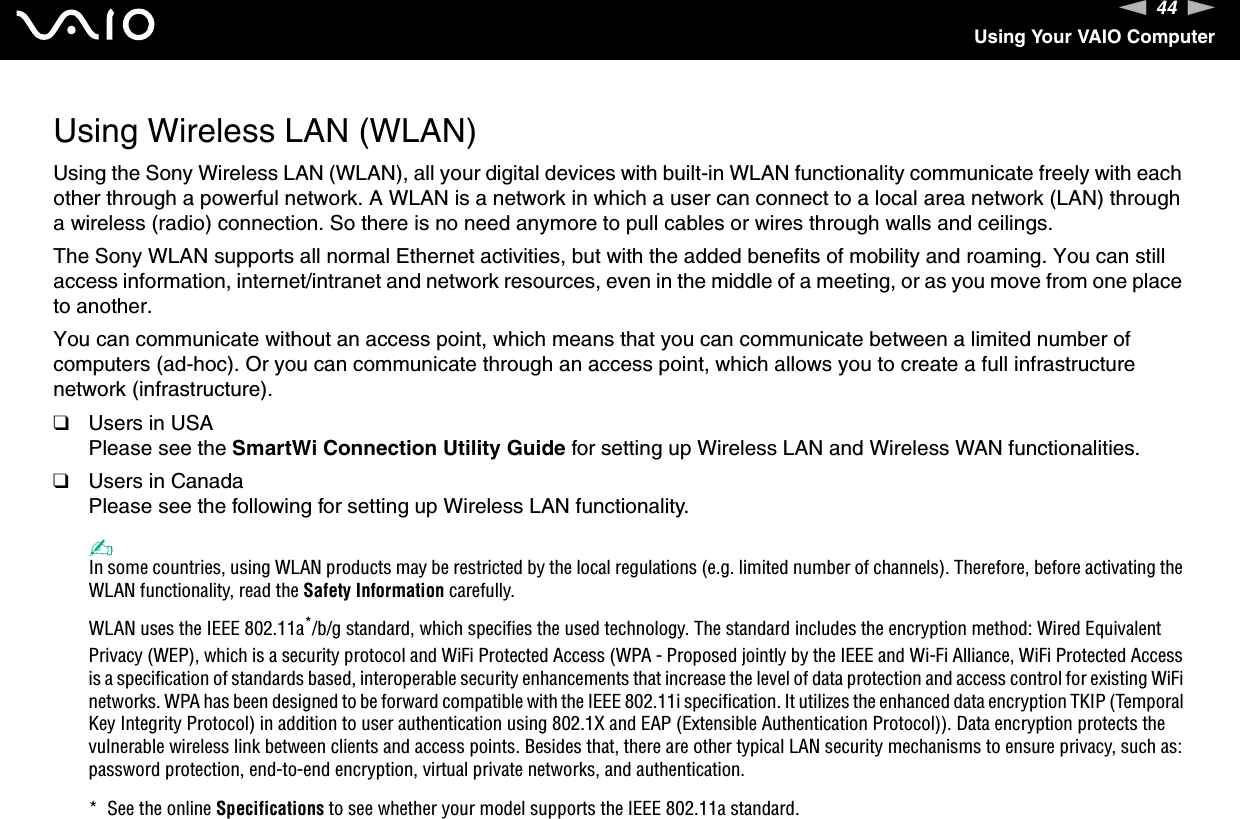44nNUsing Your VAIO ComputerUsing Wireless LAN (WLAN)Using the Sony Wireless LAN (WLAN), all your digital devices with built-in WLAN functionality communicate freely with each other through a powerful network. A WLAN is a network in which a user can connect to a local area network (LAN) through a wireless (radio) connection. So there is no need anymore to pull cables or wires through walls and ceilings.The Sony WLAN supports all normal Ethernet activities, but with the added benefits of mobility and roaming. You can still access information, internet/intranet and network resources, even in the middle of a meeting, or as you move from one place to another.You can communicate without an access point, which means that you can communicate between a limited number of computers (ad-hoc). Or you can communicate through an access point, which allows you to create a full infrastructure network (infrastructure).❑Users in USAPlease see the SmartWi Connection Utility Guide for setting up Wireless LAN and Wireless WAN functionalities.❑Users in CanadaPlease see the following for setting up Wireless LAN functionality.✍In some countries, using WLAN products may be restricted by the local regulations (e.g. limited number of channels). Therefore, before activating the WLAN functionality, read the Safety Information carefully.WLAN uses the IEEE 802.11a*/b/g standard, which specifies the used technology. The standard includes the encryption method: Wired Equivalent Privacy (WEP), which is a security protocol and WiFi Protected Access (WPA - Proposed jointly by the IEEE and Wi-Fi Alliance, WiFi Protected Access is a specification of standards based, interoperable security enhancements that increase the level of data protection and access control for existing WiFi networks. WPA has been designed to be forward compatible with the IEEE 802.11i specification. It utilizes the enhanced data encryption TKIP (Temporal Key Integrity Protocol) in addition to user authentication using 802.1X and EAP (Extensible Authentication Protocol)). Data encryption protects the vulnerable wireless link between clients and access points. Besides that, there are other typical LAN security mechanisms to ensure privacy, such as: password protection, end-to-end encryption, virtual private networks, and authentication.*  See the online Specifications to see whether your model supports the IEEE 802.11a standard.
