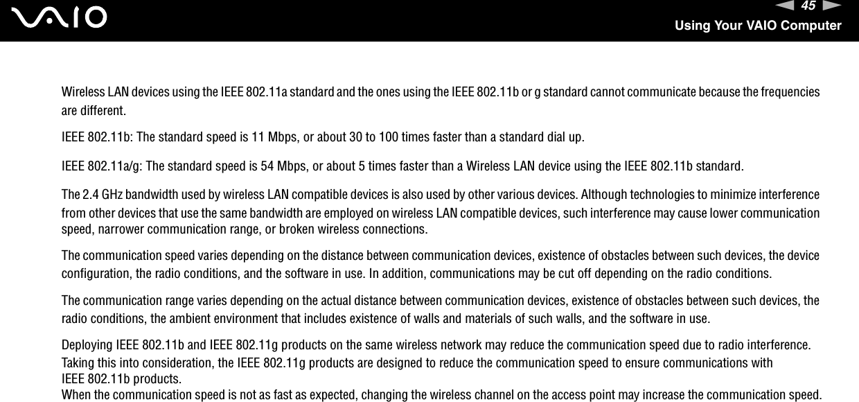 45nNUsing Your VAIO ComputerWireless LAN devices using the IEEE 802.11a standard and the ones using the IEEE 802.11b or g standard cannot communicate because the frequencies are different.IEEE 802.11b: The standard speed is 11 Mbps, or about 30 to 100 times faster than a standard dial up.IEEE 802.11a/g: The standard speed is 54 Mbps, or about 5 times faster than a Wireless LAN device using the IEEE 802.11b standard.The 2.4 GHz bandwidth used by wireless LAN compatible devices is also used by other various devices. Although technologies to minimize interference from other devices that use the same bandwidth are employed on wireless LAN compatible devices, such interference may cause lower communication speed, narrower communication range, or broken wireless connections.The communication speed varies depending on the distance between communication devices, existence of obstacles between such devices, the device configuration, the radio conditions, and the software in use. In addition, communications may be cut off depending on the radio conditions.The communication range varies depending on the actual distance between communication devices, existence of obstacles between such devices, the radio conditions, the ambient environment that includes existence of walls and materials of such walls, and the software in use.Deploying IEEE 802.11b and IEEE 802.11g products on the same wireless network may reduce the communication speed due to radio interference. Taking this into consideration, the IEEE 802.11g products are designed to reduce the communication speed to ensure communications with IEEE 802.11b products.When the communication speed is not as fast as expected, changing the wireless channel on the access point may increase the communication speed.