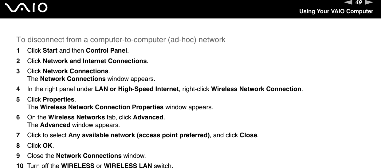 49nNUsing Your VAIO ComputerTo disconnect from a computer-to-computer (ad-hoc) network1Click Start and then Control Panel.2Click Network and Internet Connections.3Click Network Connections.The Network Connections window appears.4In the right panel under LAN or High-Speed Internet, right-click Wireless Network Connection.5Click Properties.The Wireless Network Connection Properties window appears.6On the Wireless Networks tab, click Advanced.The Advanced window appears.7Click to select Any available network (access point preferred), and click Close.8Click OK.9Close the Network Connections window.10 Turn off the WIRELESS or WIRELESS LAN switch. 