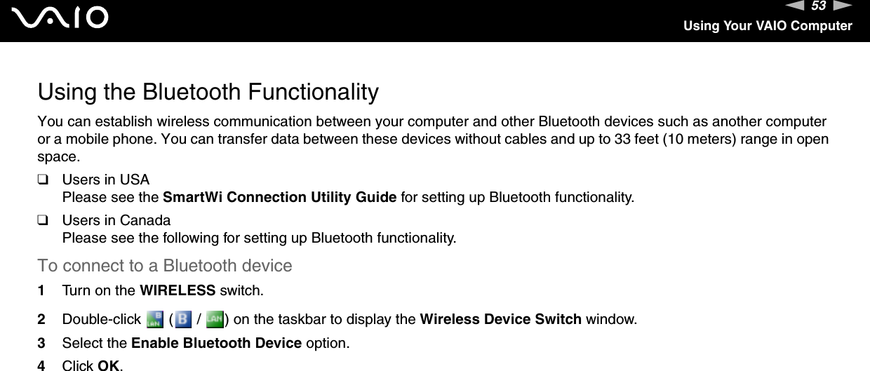 53nNUsing Your VAIO ComputerUsing the Bluetooth FunctionalityYou can establish wireless communication between your computer and other Bluetooth devices such as another computer or a mobile phone. You can transfer data between these devices without cables and up to 33 feet (10 meters) range in open space.❑Users in USAPlease see the SmartWi Connection Utility Guide for setting up Bluetooth functionality.❑Users in CanadaPlease see the following for setting up Bluetooth functionality.To connect to a Bluetooth device1Turn on the WIRELESS switch.2Double-click   (  /  ) on the taskbar to display the Wireless Device Switch window.3Select the Enable Bluetooth Device option.4Click OK.