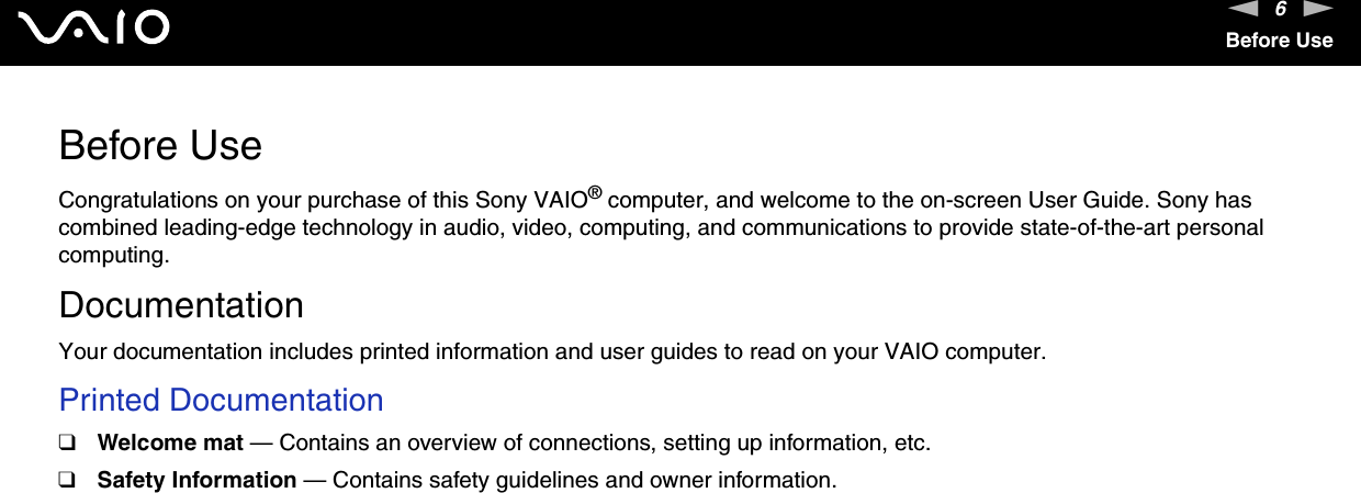 6nNBefore UseBefore UseCongratulations on your purchase of this Sony VAIO® computer, and welcome to the on-screen User Guide. Sony has combined leading-edge technology in audio, video, computing, and communications to provide state-of-the-art personal computing.DocumentationYour documentation includes printed information and user guides to read on your VAIO computer.Printed Documentation❑Welcome mat — Contains an overview of connections, setting up information, etc.❑Safety Information — Contains safety guidelines and owner information. 