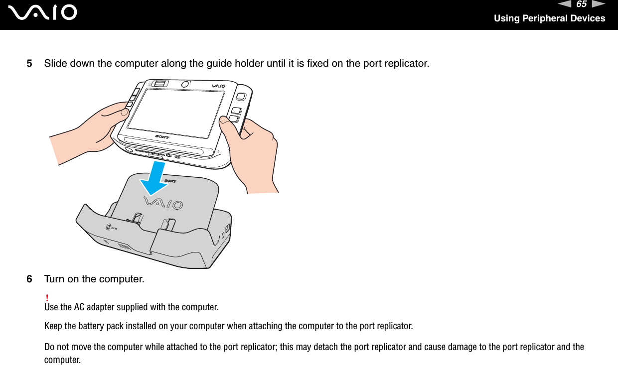 65nNUsing Peripheral Devices5Slide down the computer along the guide holder until it is fixed on the port replicator.6Turn on the computer.!Use the AC adapter supplied with the computer.Keep the battery pack installed on your computer when attaching the computer to the port replicator.Do not move the computer while attached to the port replicator; this may detach the port replicator and cause damage to the port replicator and the computer.  
