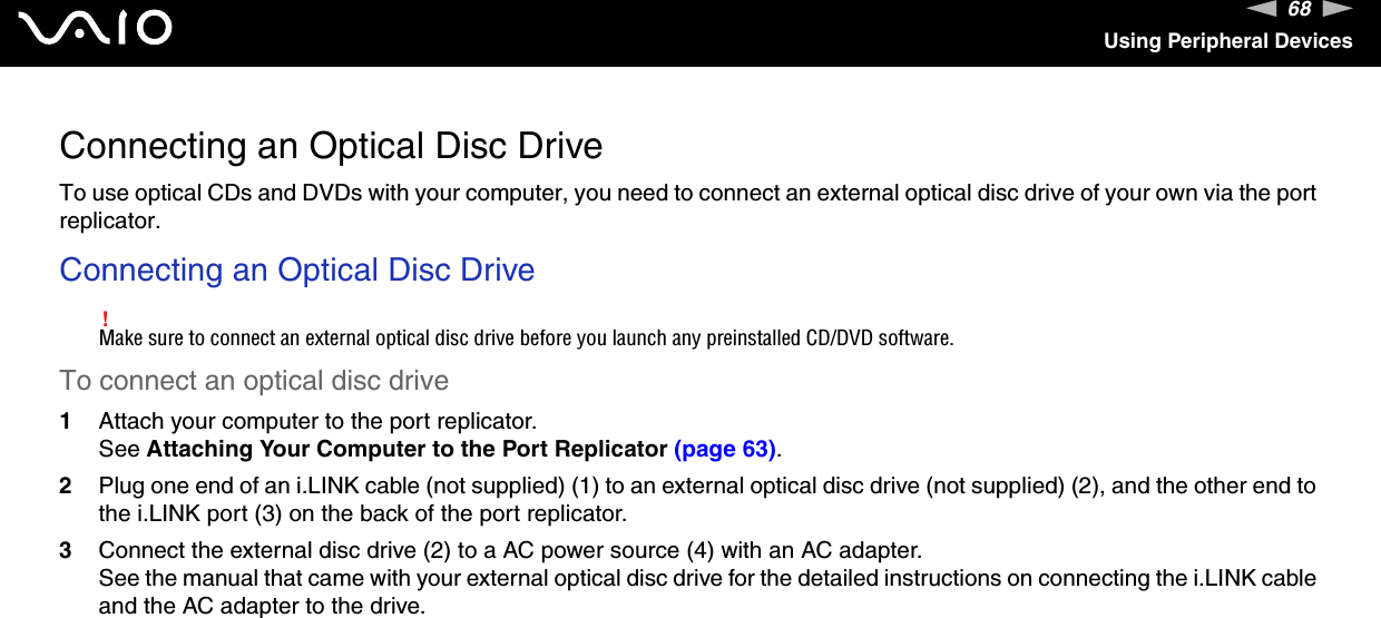 68nNUsing Peripheral DevicesConnecting an Optical Disc DriveTo use optical CDs and DVDs with your computer, you need to connect an external optical disc drive of your own via the port replicator.Connecting an Optical Disc Drive!Make sure to connect an external optical disc drive before you launch any preinstalled CD/DVD software.To connect an optical disc drive1Attach your computer to the port replicator.See Attaching Your Computer to the Port Replicator (page 63).2Plug one end of an i.LINK cable (not supplied) (1) to an external optical disc drive (not supplied) (2), and the other end to the i.LINK port (3) on the back of the port replicator.3Connect the external disc drive (2) to a AC power source (4) with an AC adapter.See the manual that came with your external optical disc drive for the detailed instructions on connecting the i.LINK cable and the AC adapter to the drive.