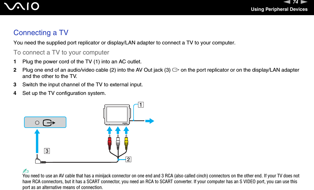 74nNUsing Peripheral DevicesConnecting a TVYou need the supplied port replicator or display/LAN adapter to connect a TV to your computer.To connect a TV to your computer1Plug the power cord of the TV (1) into an AC outlet.2Plug one end of an audio/video cable (2) into the AV Out jack (3) T on the port replicator or on the display/LAN adapter and the other to the TV.3Switch the input channel of the TV to external input.4Set up the TV configuration system.✍You need to use an AV cable that has a minijack connector on one end and 3 RCA (also called cinch) connectors on the other end. If your TV does not have RCA connectors, but it has a SCART connector, you need an RCA to SCART converter. If your computer has an S VIDEO port, you can use this port as an alternative means of connection. 