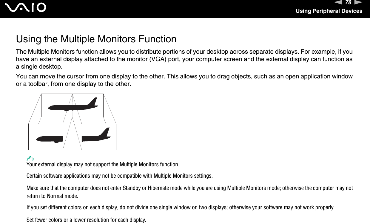 78nNUsing Peripheral DevicesUsing the Multiple Monitors FunctionThe Multiple Monitors function allows you to distribute portions of your desktop across separate displays. For example, if you have an external display attached to the monitor (VGA) port, your computer screen and the external display can function as a single desktop.You can move the cursor from one display to the other. This allows you to drag objects, such as an open application window or a toolbar, from one display to the other.✍Your external display may not support the Multiple Monitors function.Certain software applications may not be compatible with Multiple Monitors settings.Make sure that the computer does not enter Standby or Hibernate mode while you are using Multiple Monitors mode; otherwise the computer may not return to Normal mode.If you set different colors on each display, do not divide one single window on two displays; otherwise your software may not work properly.Set fewer colors or a lower resolution for each display.