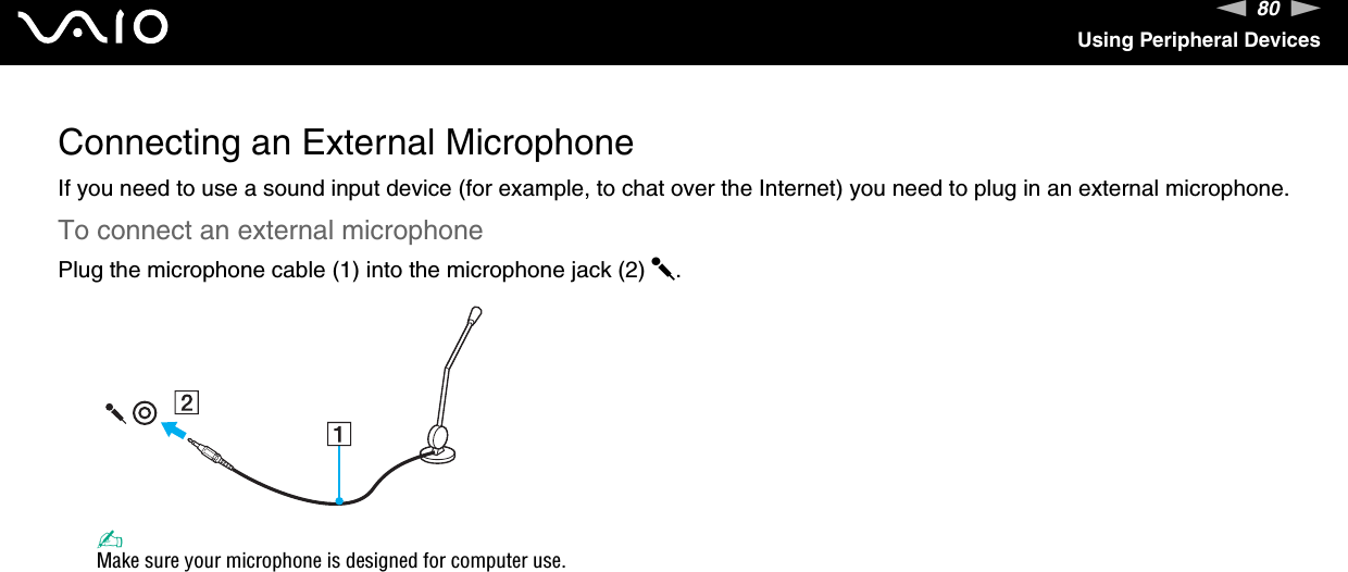 80nNUsing Peripheral DevicesConnecting an External MicrophoneIf you need to use a sound input device (for example, to chat over the Internet) you need to plug in an external microphone.To connect an external microphonePlug the microphone cable (1) into the microphone jack (2) m.✍Make sure your microphone is designed for computer use. 