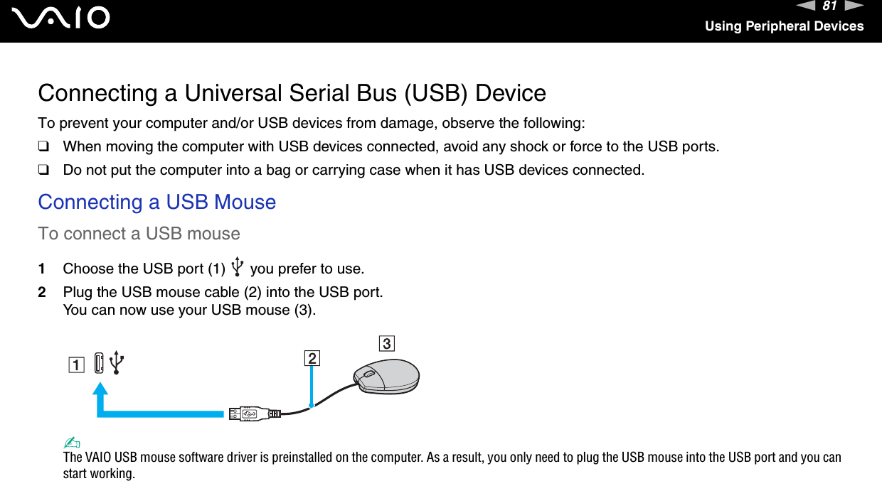 81nNUsing Peripheral DevicesConnecting a Universal Serial Bus (USB) DeviceTo prevent your computer and/or USB devices from damage, observe the following:❑When moving the computer with USB devices connected, avoid any shock or force to the USB ports.❑Do not put the computer into a bag or carrying case when it has USB devices connected.Connecting a USB MouseTo connect a USB mouse1Choose the USB port (1)   you prefer to use.2Plug the USB mouse cable (2) into the USB port.You can now use your USB mouse (3).✍The VAIO USB mouse software driver is preinstalled on the computer. As a result, you only need to plug the USB mouse into the USB port and you can start working. 