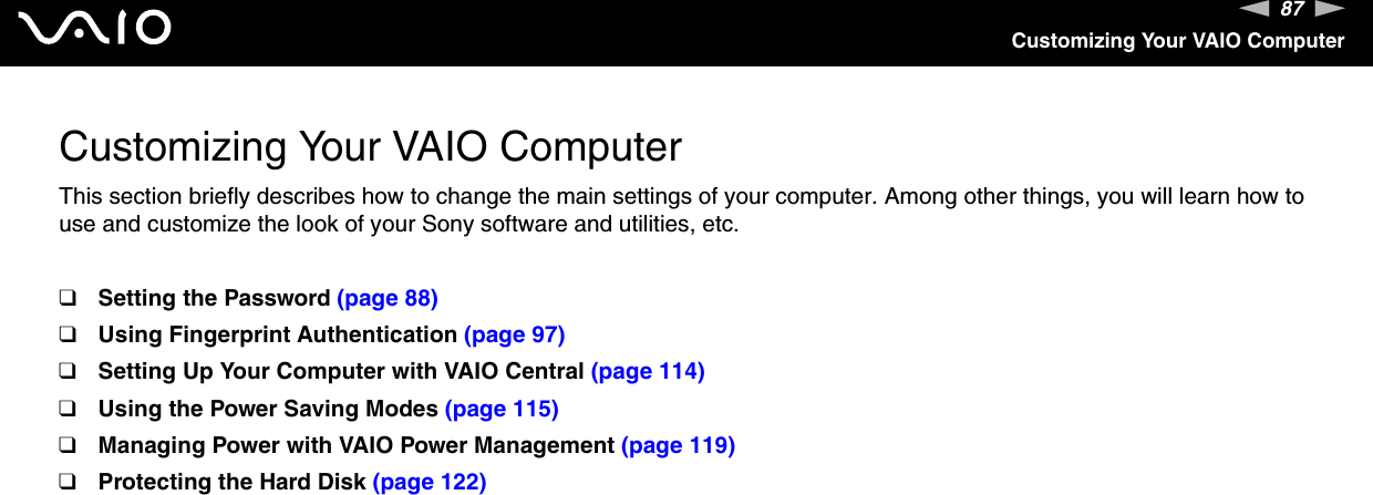 87nNCustomizing Your VAIO ComputerCustomizing Your VAIO ComputerThis section briefly describes how to change the main settings of your computer. Among other things, you will learn how to use and customize the look of your Sony software and utilities, etc.❑Setting the Password (page 88)❑Using Fingerprint Authentication (page 97)❑Setting Up Your Computer with VAIO Central (page 114)❑Using the Power Saving Modes (page 115)❑Managing Power with VAIO Power Management (page 119)❑Protecting the Hard Disk (page 122)