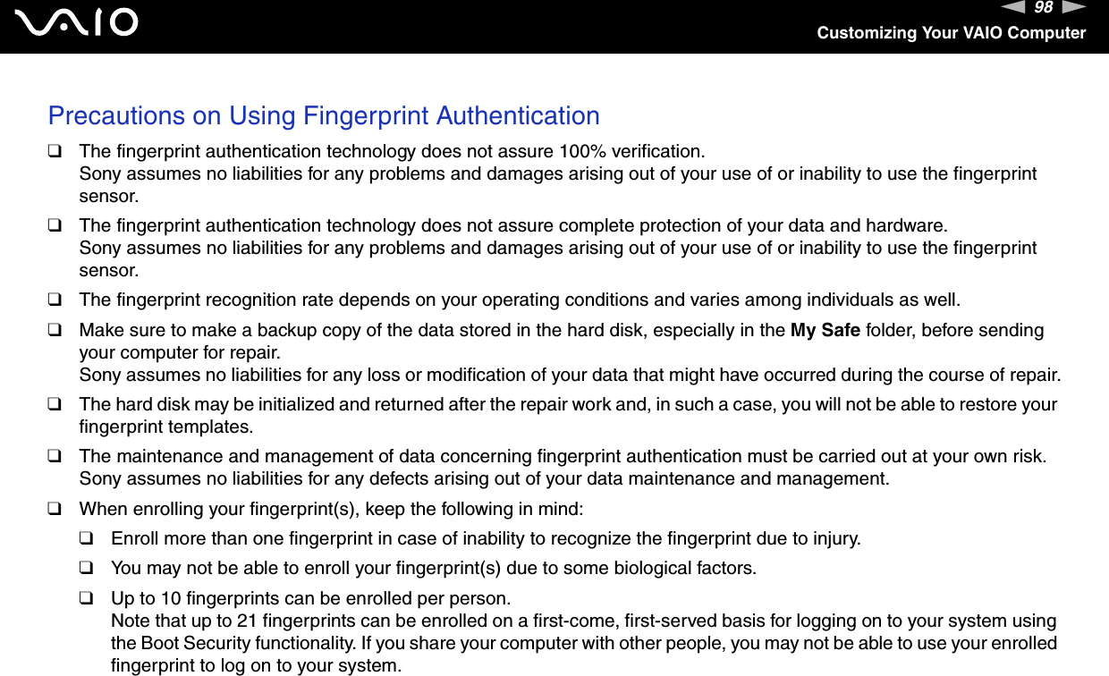 98nNCustomizing Your VAIO ComputerPrecautions on Using Fingerprint Authentication❑The fingerprint authentication technology does not assure 100% verification.Sony assumes no liabilities for any problems and damages arising out of your use of or inability to use the fingerprint sensor.❑The fingerprint authentication technology does not assure complete protection of your data and hardware.Sony assumes no liabilities for any problems and damages arising out of your use of or inability to use the fingerprint sensor.❑The fingerprint recognition rate depends on your operating conditions and varies among individuals as well.❑Make sure to make a backup copy of the data stored in the hard disk, especially in the My Safe folder, before sending your computer for repair.Sony assumes no liabilities for any loss or modification of your data that might have occurred during the course of repair.❑The hard disk may be initialized and returned after the repair work and, in such a case, you will not be able to restore your fingerprint templates.❑The maintenance and management of data concerning fingerprint authentication must be carried out at your own risk.Sony assumes no liabilities for any defects arising out of your data maintenance and management.❑When enrolling your fingerprint(s), keep the following in mind:❑Enroll more than one fingerprint in case of inability to recognize the fingerprint due to injury.❑You may not be able to enroll your fingerprint(s) due to some biological factors.❑Up to 10 fingerprints can be enrolled per person.Note that up to 21 fingerprints can be enrolled on a first-come, first-served basis for logging on to your system using the Boot Security functionality. If you share your computer with other people, you may not be able to use your enrolled fingerprint to log on to your system.